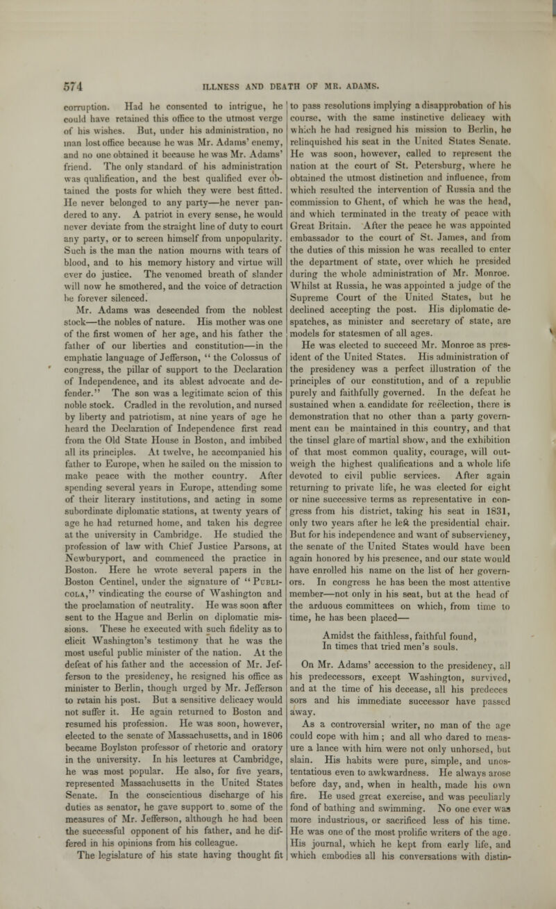 corruption. Had he consented to intrigue, he wold have ratained this office to the utmost verge dt' lus wishes. Hut, under his administration, no man lost other because he was Mr. Adams'enemy, and no one obtained it because he was Mr. Adams' friend. The only standard of his administration was qualification, and the best qualified ever ob- tained the posts for which they were best fitted. He never belonged to any party—he never pan- dered to any. A patriot in every sense, he would never deviate from the straight line of duty to court any party, or to screen himself from unpopularity. Such is the man the nation mourns with tears of blood, and to his memory history and virtue will ever do justice. The venomed breath of slander will now he smothered, and the voice of detraction he forever silenced. Mr. Adams was descended from the noblest stock—the nobles of nature. His mother was one of the first women of her age, and his father the father of our liberties and constitution—in the emphatic language of Jefferson,  the Colossus of congress, the pillar of support to the Declaration of Independence, and its ablest advocate and de- fender. The son was a legitimate scion of this noble stock. Cradled in the revolution, and nursed by liberty and patriotism, at nine years of age he heard the Declaration of Independence first read from the Old State House in Boston, and imbibed all its principles. At twelve, he accompanied his father to Europe, when he sailed on the mission to make peace with the mother country. After spending several years in Europe, attending some of their literary institutions, and acting in some subordinate diplomatic stations, at twenty years of age he had returned home, and taken his degree at the university in Cambridge. He studied the profession of law with Chief Justice Parsons, at Newburyport, and commenced the practice in Boston. Here he wrote several papers in the Boston Centinel, under the signature of Plhli- cola, vindicating the course of Washington and the proclamation of neutrality. He was soon after sent to the Hague and Berlin on diplomatic mis- sions. These he executed with such fidelity as to elicit Washington's testimony that he was the most useful public minister of the nation. At the defeat of his father and the accession of Mr. Jef- ferson to the presidency, he resigned his office as minister to Berlin, though urged by Mr. Jefferson to retain his post. But a sensitive delicacy would not suffer it. He again returned to Boston and resumed his profession. He was soon, however, elected to the senate of Massachusetts, and in 1806 became Boylston professor of rhetoric and oratory in the university. In his lectures at Cambridge, he was most popular. He also, for five years, represented Massachusetts in the United States Senate. In the conscientious discharge of his duties as senator, he gave support to some of the measures of Mr. Jefferson, although he had been the successful opponent of his father, and he dif- fered in his opinions from his colleague. The legislature of his state having thought fit to pass resolutions implying a disapprobation of hifl course, with the same instinctive delicacy with which he had resigned his mission to Berlin, he relinquished his seat in the United Stales Senate. He was soon, however, called to represent the nation at the court of St. Petersburg, where lie obtained the utmost distinction and influence, from which resulted the intervention of Russia and the commission to Ghent, of which he was the head, and which terminated in the treaty of peace with Great Britain. After the peace he was appointed embassador to the court of St. James, and from the duties of this mission he was recalled to enter the department of state, over which he presided during the whole administration of Mr. Monroe. Whilst at Russia, he was appointed a judge of the Supreme Court of the United States, but he declined accepting the post. His diplomatic de- spatches, as minister and secretary of state, are models for statesmen of all apes. He was elected to succeed Mr. Monroe as pres- ident of the United States. His administration of the presidency was a perfect illustration of the principles of our constitution, and of a republic purely and faithfully governed. In the defeat ho sustained when a candidate for reelection, there is demonstration that no other than a party govern- ment can be maintained in this country, and that the tinsel glare of martial show, and the exhibition of that most common quality, courage, will out- weigh the highest qualifications and a whole life devoted to civil public services. After again returning to private life, he was elected for eight or nine successive terms as representative in con- gress from his district, taking his seat in 1831, only two years after he left the presidential chair. But for his independence and want of subserviency, the senate of the United States would have been again honored by his presence, and our state would have enrolled his name on the list of her govern- ors. In congress he has been the most attentive member—not only in his seat, but at the head of the arduous committees on which, from time to time, he has been placed— Amidst the faithless, faithful found, In times that tried men's souls. On Mr. Adams' accession to the presidency, all his predecessors, except Washington, survived, and at the time of his decease, all his predeces sors and his immediate successor have passed away. As a controversial writer, no man of the age could cope with him; and all who dared to incis- ure a lance with him were not only unhorsed, but slain. His habits were pure, simple, and unos- tentatious even to awkwardness. He always arose before day, and, when in health, made his own fire. He used great exercise, and was peculiarly fond of bathing and swimming. No one ever w as more industrious, or sacrificed less of his time. He was one of the most prolific writers of the age. His journal, which he kept from early life, and which embodies all his conversations with distin-