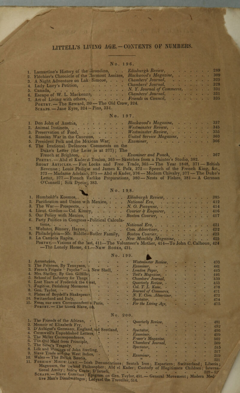 L No. 1 96. 1. Lamartine's History of the Srondins, . . Edinburgh Renew, 2. Flechier's Chronicle of the Clermont Assizes, Blackwood's Magazine, 3. A Nii^ht Adventure on Lak Simcoe, . . . Chambers' Journal, Chambers' Journal, 328 N. Y. Journal of Commerce, .... 331 Chambers' Journal, 331 Friends in Council, 335 4. Lady Lucy's Petition, 5. Canada, 6. Escape of W. L. Mackenza, 7. Art of Living with others, Poetry. —The Reward, 350 — The Old Crow, 324. Scraps.—Jane Eyre, 324-Pins, 334. No. 197. 1. Don John of Austria, ........ Blackwood's Magazine, 337 2. Animal Instincts, Westminster Review, 345 3. Preservation of Food, Westminster Review, 355 4. Russian War in the Caucssus, United Service Magazine, 360 5. President Polk and the Mexican War; . . Examiner, 366 6. The Irrational Defences Comments on the Duke's Letter (the Le er is at 377); The French at Brighton, Examiner and Punch, 367 Poetry. — Abd el Kaderit Toulon, 365—Sketches from a Painter's Studio, 382. Short Articles.—Fire Locks and Free Trade, 365 — The Year 1848, 371 —British Revenue; Louis Philipe and James K. Polk, 372—Speech of the French King, &c, 373 — Madame Adelaide, 375 — Abd el Kader, 376 — Modern Chivalry, 377 — The Duke's Letttr, 377 — French Warlike Preparations, 380 — Nests of Fishes, 381 — A German O'Connell; Silk Dyein;, 383. •^ No. 1 9,8. 1. Humboldt's Kosmos, Edinburgh Review, 385 2. Pacificatijn and Union wlh Mexico, ; . . National Era, 412 3. The War—Prospects, N. 0. Picayune, 414 4. Lieut. Gordon — Col. Kinnsy, Courier fy Enquirer, 416 5. Our Policy with Mexico, Boston Courier, 417 6. Party Politics in Congress -Political Calcula- tions, National Era, 421 7. Webstoi, Binney, Hayne, Com. Advertiser, 422 8. Philadelphia—Mr. Biddle-Butler Family, Boston Courier, 423 9. La Camicia Rapita New Monthly Magazine, 425 Poetry.—Visions of the >ast, 411—The Volunteer's Mother, 414—To John C. Calhoun, 424 —The Lonely Home, 4 1.—New Books, 431. No. 199. ^ 1. Aerostation, Westminster Review, .... 433 2. The Princess, By Tennyson, Examiner, 441 3. French Frigate '• Psyche —A New Shell, - - London Paper, 445 4. Mrs. Shelley, By Geo. Gilrilla.i, .... 2'ait's Magazine, 44G 5. School of Industry for Thugs .... Chambers'Journal, .... 450 6. Last Years of Frederick the <. teat, - - - Quarterly Review, 453 7. Fugitive, Perishing Mormons .... Col. T. L. Kane, 470 8. Gen. Taylor, ----.._ Journal of Commerce, All 9. Plates of Boydell's Shakspeai? .... N. Y. Com. Advertiser, 472 10. Switzerland and Italy, Spectator, 474 11. From our own Correspondent a: Paris, - - - For the Living Aee .... 475 Pobtev.— ihe Ureek Slave, 1^. b No. 200. 1. The Friends of the African, - - . . . Quarterly Review, .... 481 2. Memoir of Elizabeth Fry, - ... . it « 3. D'Aubignes Germany, England, aid Scotland, - Spectator, i' £rom,weU's TJnPublished Letters, : . Examiner. a V?e 5?!w Correspondence, Fraser's Magazine, - 502 n Tk £ •' ¥*£ fr0m PnnclPle> - - - Chambers' Journal, .... 500 7. The Suvnt's Tragedy, - - . . . Spectator, - 515 8. Life and \,'v,Ungs of John Sterling, . . . « V,-, 9. Slave Trade ar.Fvhe West Indies, --.. Examiner - 510 10. Wales-TheBrni.hBceotia, .... ™l,lfr' . . \ . ^ - &l  ^^LnnJn'^r lArY-i~nlr!fh DvenuncAtions 5 Scotch Iron; Espartero; Switzerland; Liberia; tinnT^itv ^?hniPhll0S°pher; AW eI Kaderi CustodV of Illegitimate Children; Interna- tional Amity; &al.-v Coats; D'Israeli, . . - . . . . . . 522 SCt?uA/M7^'«1n;L^,V5nS EP'F*111 on Gen. Taylor, 491.—General Movement; Modern Med3 tive Man s Disadwntages; Ledyard the Traveller, 514.