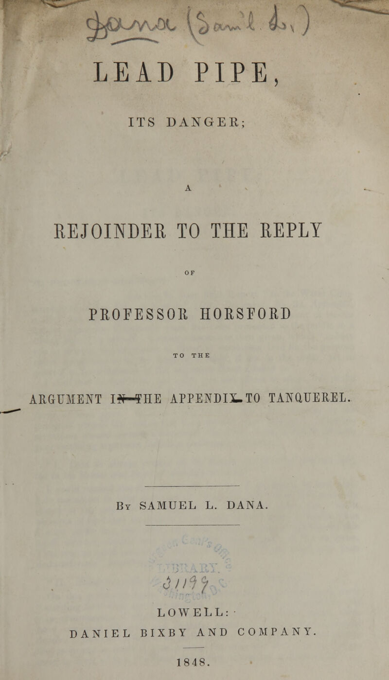 LEAD PIPE, ITS DANGER; REJOINDER TO THE REPLY PROFESSOR HORSEORD TO THE ARGUMENT HH5HE APPENDIX-TO TANaiTEREL, By SAMUEL L. DANA, &o LOWELL: DANIEL BIXBY AND COMPANY, 1848