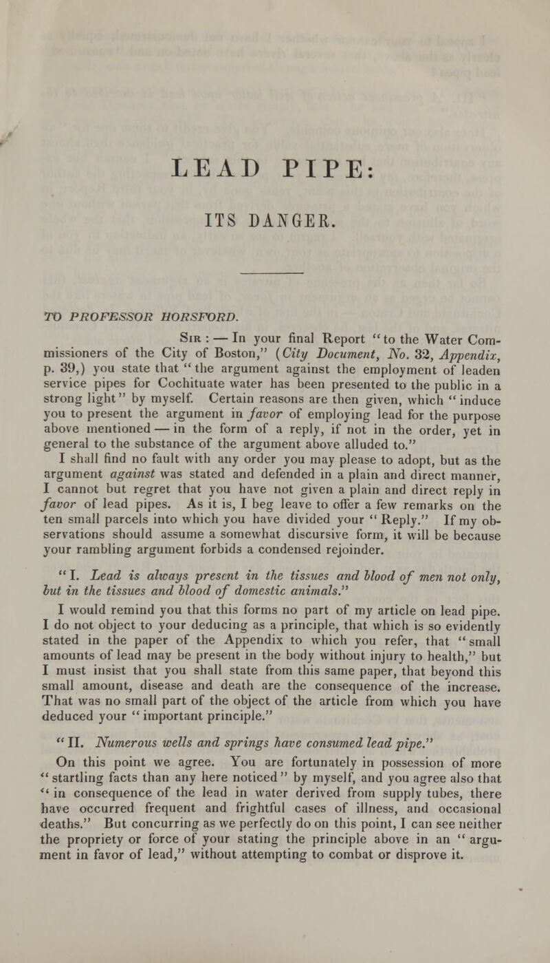 ITS DANGER. TO PROFESSOR HORSFORD. Sir : — In your final Report  to the Water Com- missioners of the City of Boston, {City Document, No. 32, Appendix, p. 39,) you state that  the argument against the employment of leaden service pipes for Cochituate water has been presented to the public in a strong light by myself. Certain reasons are then given, which  induce you to present the argument in favor of employing lead for the purpose above mentioned — in the form of a reply, if not in the order, yet in general to the substance of the argument above alluded to. I shall find no fault with any order you may please to adopt, but as the argument against was stated and defended in a plain and direct manner, I cannot but regret that you have not given a plain and direct reply in favor of lead pipes. As it is, I beg leave to offer a few remarks on the ten small parcels into which you have divided your  Reply. If my ob- servations should assume a somewhat discursive form, it will be because your rambling argument forbids a condensed rejoinder.  I. Lead is ahcays present in the tissues and blood of men not only, but. in the tissues and blood of domestic animals. I would remind you that this forms no part of my article on lead pipe. I do not object to your deducing as a principle, that which is so evidently stated in the paper of the Appendix to which you refer, that  small amounts of lead may be present in the body without injury to health, but I must insist that you shall state from this same paper, that beyond this small amount, disease and death are the consequence of the increase. That was no small part of the object of the article from which you have deduced your important principle.  II. Numerous wells and springs have consumed lead pipe. On this point we agree. You are fortunately in possession of more *' startling facts than any here noticed by myself, and you agree also that v' in consequence of the lead in water derived from supply tubes, there have occurred frequent and frightful cases of illness, and occasional deaths. But concurring as we perfectly do on this point, I can see neither the propriety or force of your stating the principle above in an  argu- ment in favor of lead, without attempting to combat or disprove it.