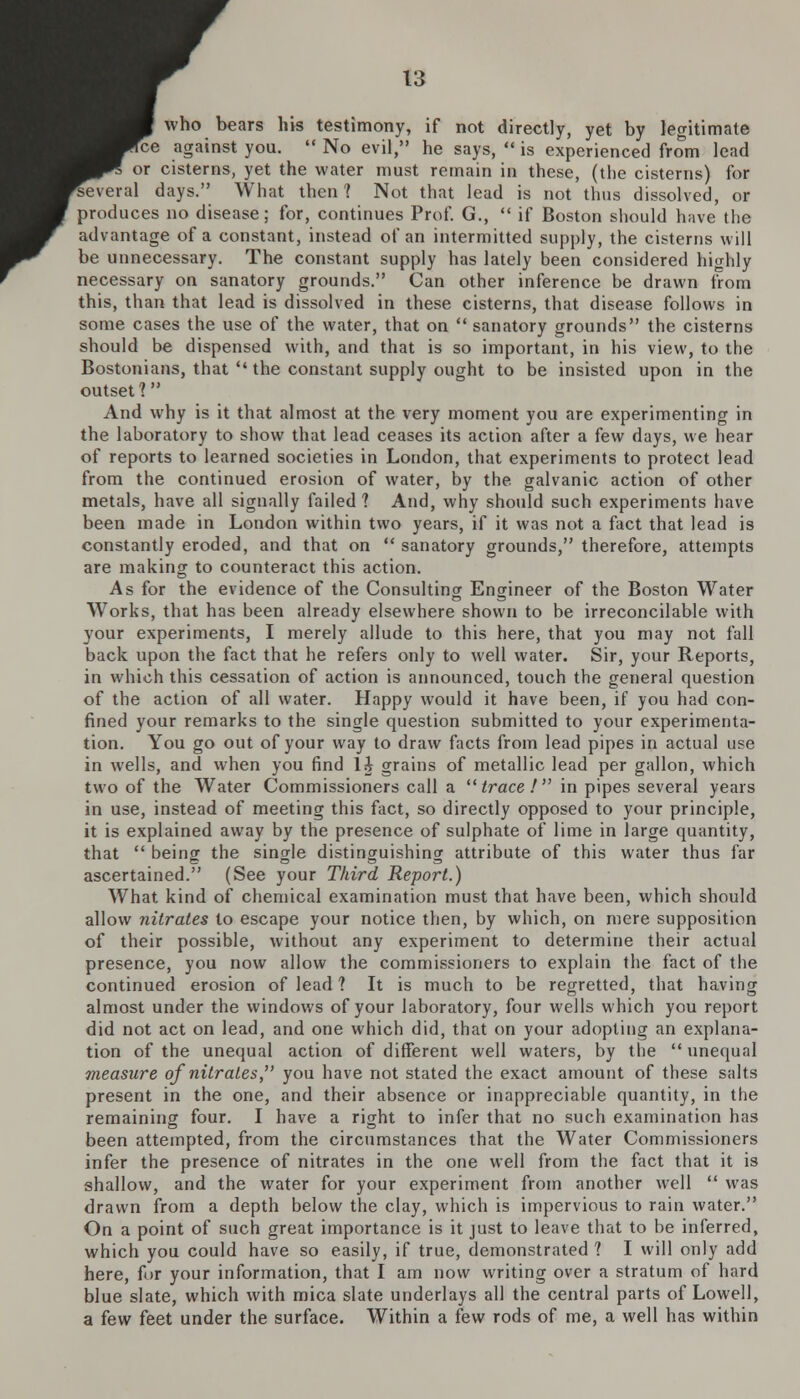 who bears his testimony, if not directly, yet by legitimate i against you.  No evil, he says,  is experienced from lead or cisterns, yet the water must remain in these, (the cisterns) for i'veral days. What then? Not that lead is not thus dissolved, or produces no disease; for, continues Prof. G.,  if Boston should have the advantage of a constant, instead of an intermitted supply, the cisterns will be unnecessary. The constant supply has lately been considered highly necessary on sanatory grounds. Can other inference be drawn from this, than that lead is dissolved in these cisterns, that disease follows in some cases the use of the water, that on  sanatory grounds the cisterns should be dispensed with, and that is so important, in his view, to the Bostonians, that  the constant supply ought to be insisted upon in the outset? And why is it that almost at the very moment you are experimenting in the laboratory to show that lead ceases its action after a few days, we hear of reports to learned societies in London, that experiments to protect lead from the continued erosion of water, by the galvanic action of other metals, have all signally failed? And, why should such experiments have been made in London within two years, if it was not a fact that lead is constantly eroded, and that on  sanatory grounds, therefore, attempts are making to counteract this action. As for the evidence of the Consulting Engineer of the Boston Water Works, that has been already elsewhere shown to be irreconcilable with your experiments, I merely allude to this here, that you may not fall back upon the fact that he refers only to well water. Sir, your Reports, in which this cessation of action is announced, touch the general question of the action of all water. Happy would it have been, if you had con- fined your remarks to the single question submitted to your experimenta- tion. You go out of your way to draw facts from lead pipes in actual use in wells, and when you find li grains of metallic lead per gallon, which two of the Water Commissioners call a trace! in pipes several years in use, instead of meeting this fact, so directly opposed to your principle, it is explained away by the presence of sulphate of lime in large quantity, that  being the single distinguishing attribute of this water thus far ascertained. (See your Third Report.) What kind of chemical examination must that have been, which should allow nitrates to escape your notice then, by which, on mere supposition of their possible, without any experiment to determine their actual presence, you now allow the commissioners to explain the fact of the continued erosion of lead ? It is much to be regretted, that having almost under the windows of your laboratory, four wells which you report did not act on lead, and one which did, that on your adopting an explana- tion of the unequal action of different well waters, by the  unequal measure of nitrates, you have not stated the exact amount of these salts present in the one, and their absence or inappreciable quantity, in the remaining four. I have a right to infer that no such examination has been attempted, from the circumstances that the Water Commissioners infer the presence of nitrates in the one well from the fact that it is shallow, and the water for your experiment from another well  was drawn from a depth below the clay, which is impervious to rain water. On a point of such great importance is it just to leave that to be inferred, which you could have so easily, if true, demonstrated ? I will only add here, for your information, that I am now writing over a stratum of hard blue slate, which with mica slate underlays all the central parts of Lowell, a few feet under the surface. Within a few rods of me, a well has within