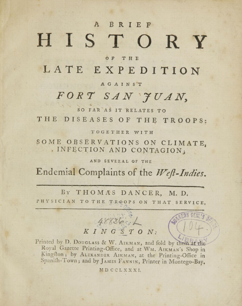 A BRIEF HISTORY OF THE LATE EXPEDITION AGAINST FORT SAN JUAN, SO FAR AS IT RELATES TO THE DISEASES OF THE TROOPS: TOGETHER WITH SOME OBSERVATIONS ON CLIMATE, , INFECTION AND CONTAGION; AND SEVERAL OF THE Endemial Complaints of the JVeft-Indies. By THOMAS DANCER, M. D. PHYSICIAN TO THE TROOPS ON THAT SERVICE, 4 L KINGSTON. m r5$*> Printed by D. Douglass & W. Airman, and fold by them at the Royal Gazette Printing-Office, and at Wm, Airman's Shop in fCingfton; by Alexander Airman, at the Printing-Office in Spanifli-Town j and by James Fannin, Printer in Montego-Bay,