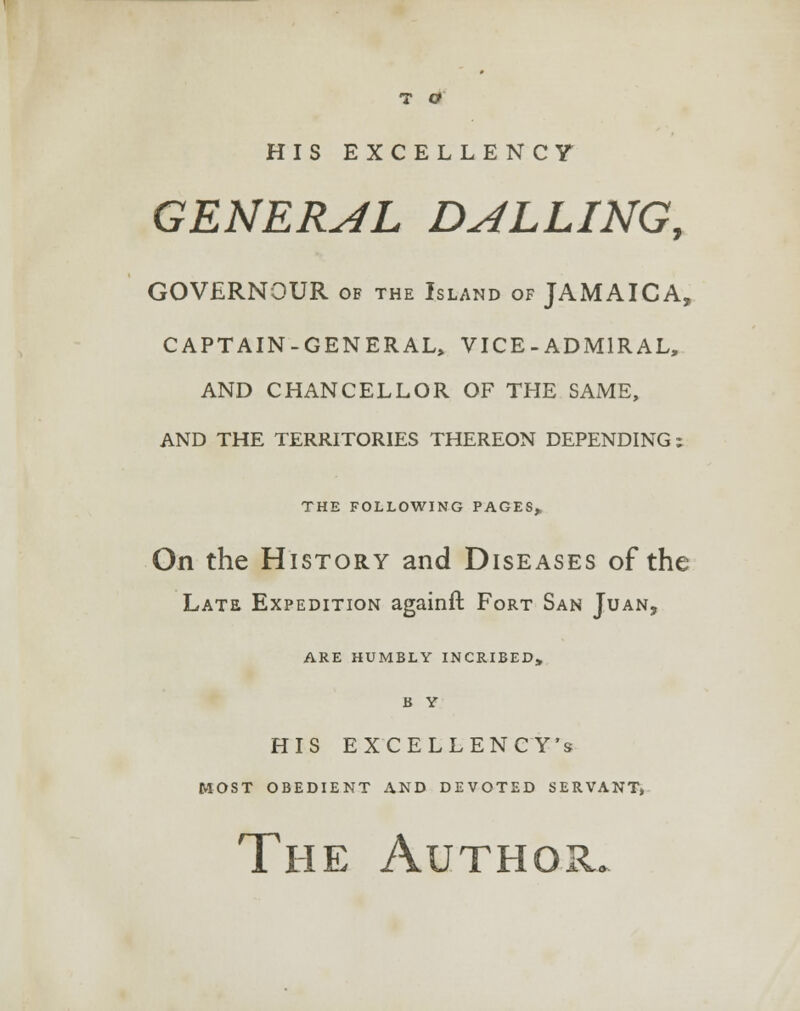 HIS EXCELLENCY GENERAL DULLING, GOVERNOUR of the Island of JAMAICA, CAPTAIN-GENERAL, VICE-ADMIRAL, AND CHANCELLOR OF THE SAME, AND THE TERRITORIES THEREON DEPENDING ; THE FOLLOWING PAGES, On the History and Diseases of the Late Expedition againft Fort San Juan, ARE HUMBLY INCRIBED, B Y HIS EXCELLENCY'S most obedient and devoted servant, The Author.
