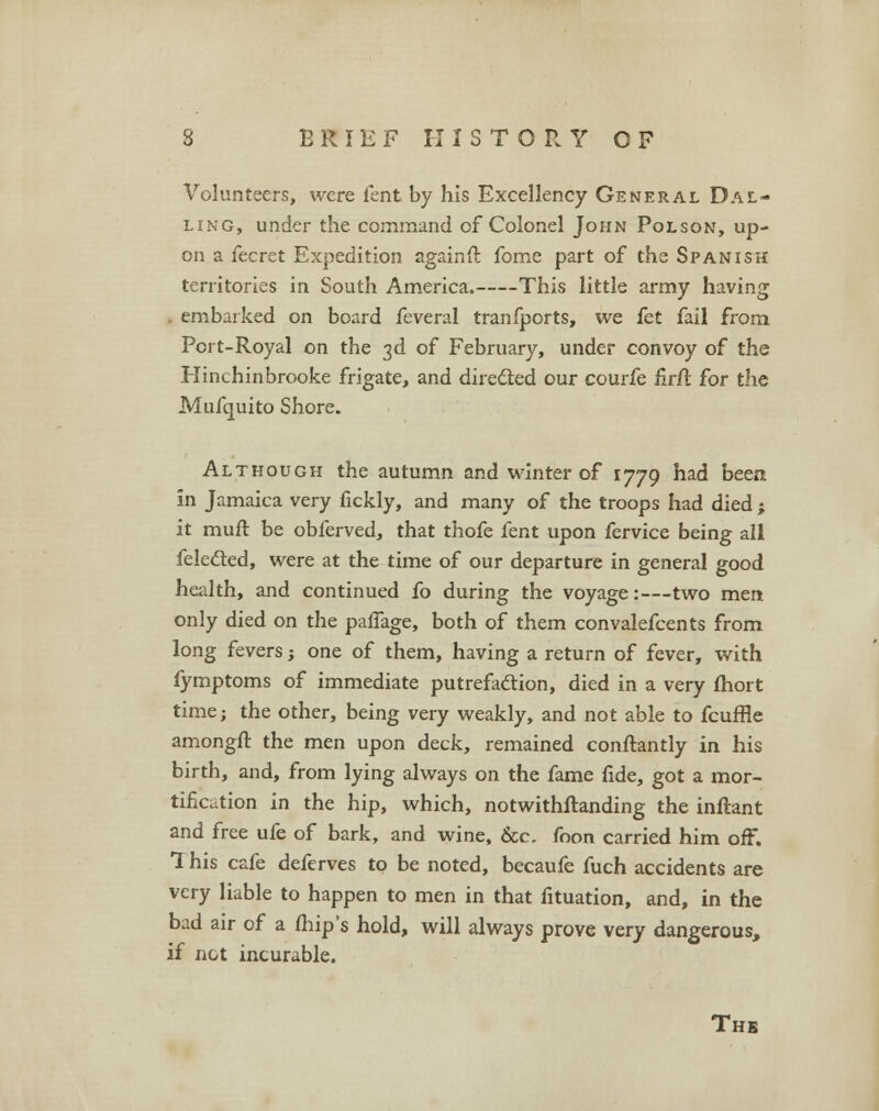 Volunteers, were lent by his Excellency General Dal- ling, under the command of Colonel John Polson, up- on a fecret Expedition againft fome part of the Spanish territories in South America. This little army having . embarked on board feveral tranfports, we fet fail from Port-Royal on the 3d of February, under convoy of the Hinchinbrooke frigate, and directed our courfe firfi for the Mufquito Shore. Although the autumn and winter of 1779 had been in Jamaica very fickly, and many of the troops had died ; it rauft be obferved, that thofe fent upon fervice being all felected, were at the time of our departure in general good health, and continued fo during the voyage:—two men only died on the paffage, both of them convalefcents from long fevers; one of them, having a return of fever, with fymptoms of immediate putrefaction, died in a very fhort time; the other, being very weakly, and not able to fcuffle amongft the men upon deck, remained conftantly in his birth, and, from lying always on the fame fide, got a mor- tification in the hip, which, notwithftanding the inftant and free ufe of bark, and wine, Sec. foon carried him off. 1 his cafe deferves to be noted, becaufe fuch accidents are very liable to happen to men in that fituation, and, in the bad air of a (hip's hold, will always prove very dangerous, if not incurable. The