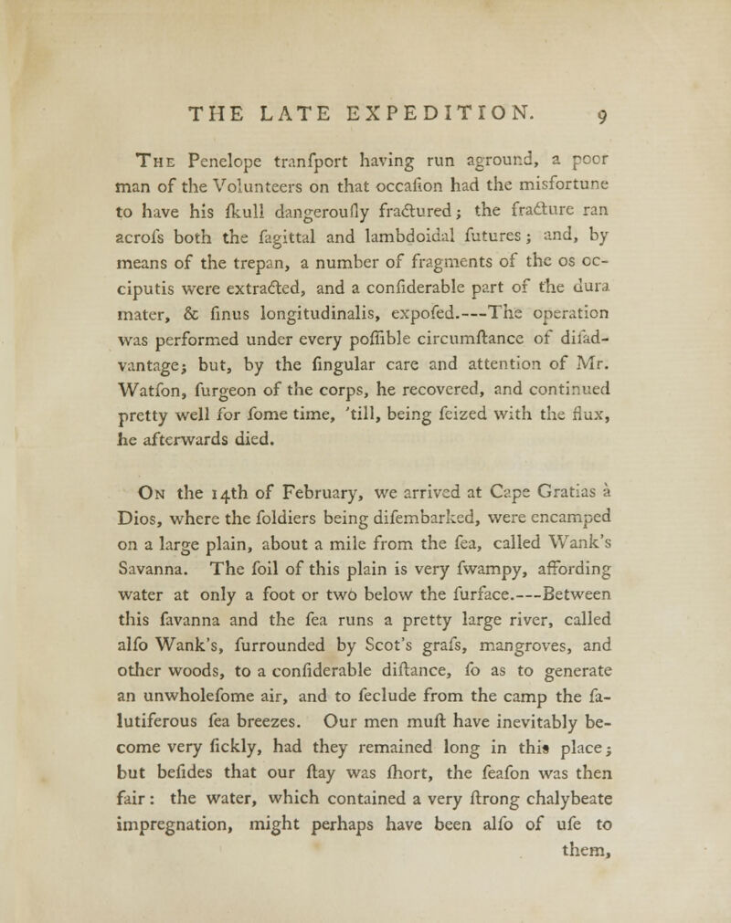 The Penelope tranfport having run aground, a poor man of the Volunteers on that occafion had the misfortune to have his ikull dangeroufiy fractured; the fracture ran acrofs both the fagittal and lambdoidal futures; and, by means of the trepan, a number of fragments of the os cc- ciputis were extracted, and a confiderable part of the dura mater, & finus longitudinalis, expofed.—The operation was performed under every poffible circumftance of difad- vantagej but, by the Angular care and attention of Mr. Watfon, furgeon of the corps, he recovered, and continued pretty well for fome time, 'till, being feized with the flux, he afterwards died. On the 14th of February, we arrived at Cape Gratias a Dios, where the foldiers being difembarked, were encamped on a large plain, about a mile from the fea, called Wank's Savanna. The foil of this plain is very fwampy, affording water at only a foot or two below the furface.—Between this favanna and the fea runs a pretty large river, called alfo Wank's, furrounded by Scot's grafs, mangroves, and other woods, to a confiderable diflance, fo as to generate an unwholefome air, and to feclude from the camp the fa- lutiferous fea breezes. Our men muft have inevitably be- come very fickly, had they remained long in this place; but befides that our flay was fhort, the feafon was then fair: the water, which contained a very ftrong chalybeate impregnation, might perhaps have been alfo of ufe to them,