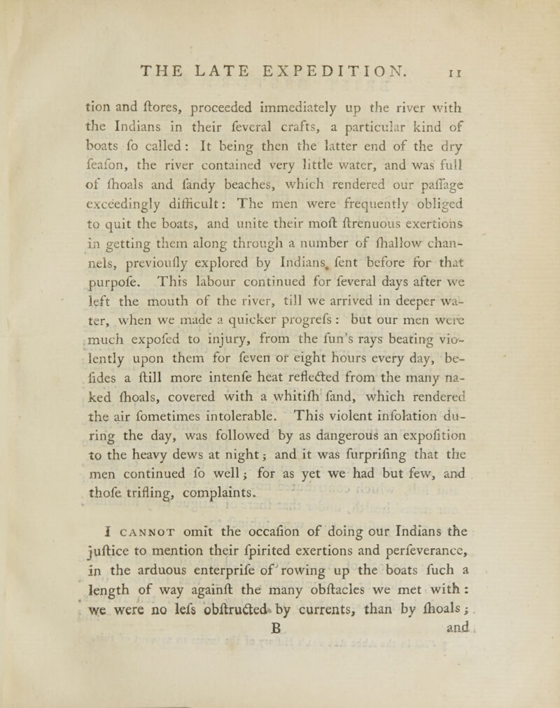 tion and ftores, proceeded immediately up the river with the Indians in their feveral crafts, a particular kind of boats fo called : It being then the latter end of the dry feafon, the river contained very little water, and was full of fhoals and fandy beaches, which rendered our paffage exceedingly difficult: The men were frequently obliged to quit the boats, and unite their mo ft ftrenuous exertions in getting them along through a number of fhallow chan- nels, previously explored by Indians, fent before for that purpofe. This labour continued for feveral days after we left the mouth of the river, till we arrived in deeper wa- ter, when we made a quicker progrefs : but our men were much expofed to injury, from the fun's rays beating vio- lently upon them for feven or eight hours every day, be- fides a ftill more intenfe heat reflected from the many na- ked fhoals, covered with a whitifh fand, which rendered the air fometimes intolerable. This violent infoktion du- ring the day, was followed by as dangerous an expofition to the heavy dews at night; and it was furprifing that the men continued fo well; for as yet we had but few, and thofe trifling, complaints. I cannot omit the occafion of doing our Indians the juftice to mention their fpirited exertions and perfeverancc, in the arduous enterprife of rowing up the boats fuch a length of way againft the many obftacles we met with : we were no lefs obftrucled by currents, than by fhoals; B and