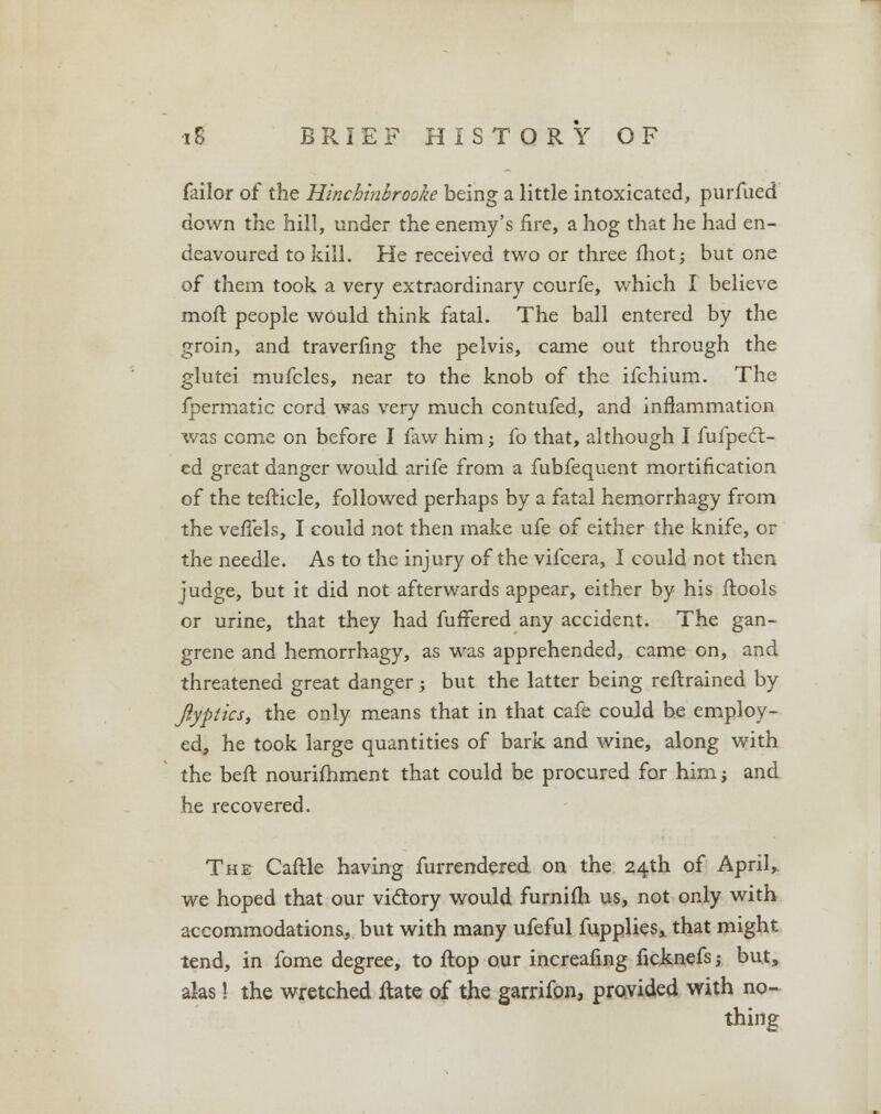failor of the Hinchinbrooke being a little intoxicated, purfued down the hill, under the enemy's fire, a hog that he had en- deavoured to kill. He received two or three fhot; but one of them took, a very extraordinary courfe, which I believe moft people would think fatal. The ball entered by the groin, and traverfing the pelvis, came out through the glutei mufcles, near to the knob of the ifchium. The fpermatic cord was very much contufed, and inflammation was come on before I faw him; fo that, although I fufpect- ed great danger would arife from a fubfequent mortification of the tefticle, followed perhaps by a fatal hemorrhagy from the veflels, I could not then make ufe of either the knife, or the needle. As to the injury of the vifcera, I could not then judge, but it did not afterwards appear, either by his ftools or urine, that they had fuffered any accident. The gan- grene and hemorrhagy, as was apprehended, came on, and threatened great danger; but the latter being reftrained by ftyplics, the only means that in that cafe could be employ- ed, he took large quantities of bark and wine, along with the beft nourifhment that could be procured for him j and he recovered. The Caftle having furrendered on the 24th of April, we hoped that our victory would furnifh us, not only with accommodations, but with many ufeful fupplies* that might tend, in fome degree, to ftop our increafing ficknefs; but, alas! the wretched ftate of the garrifon, provided with no- thing