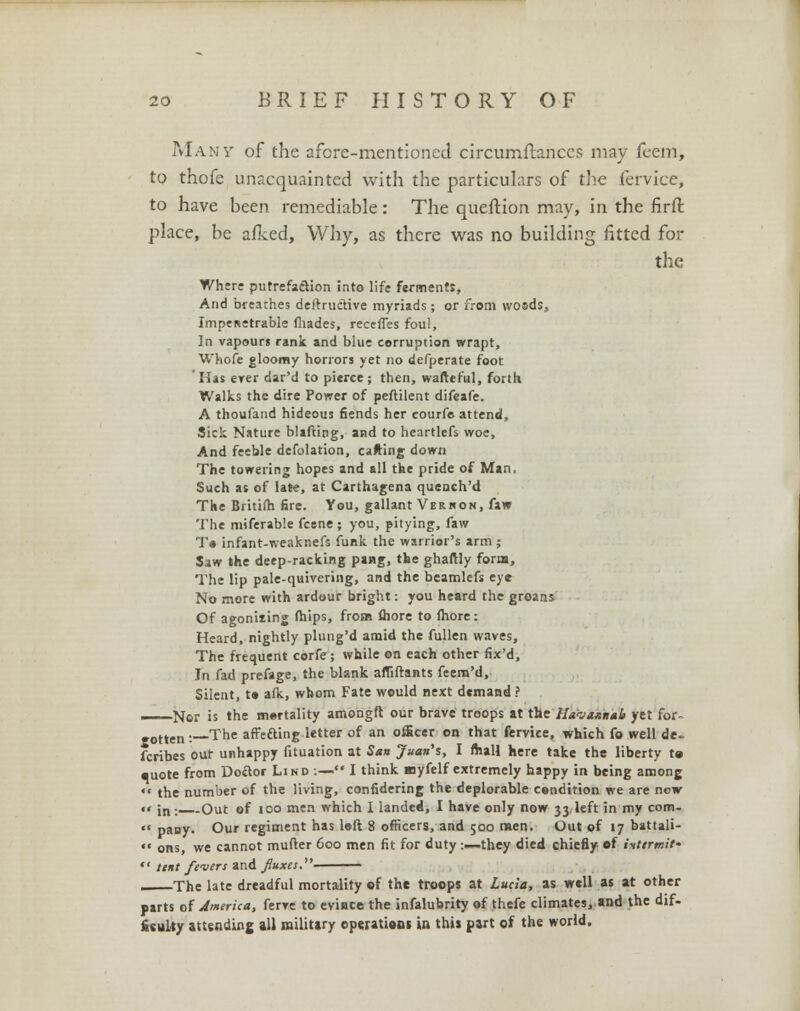 Many of the afore-mentioned circumftanccs may feein, to thofe unacquainted with the particulars of the fervice, to have been remediable: The queftion may, in the firft place, be afked, Why, as there was no building fitted for the Where putrefaction into life ferments, And breathes deftructive myriads ; or from wosds, Impenetrable fhades, receffes foul, In vapours rank and blue corruption wrapt, Whofe gloomy horrors yet no defperate foot Has erer dar'd to pierce; then, wafteful, forth Walks the dire Power of peftilent difeafe. A thoufand hideous fiends her courfe attend, Sick Nature blafting, and to heartlefs woe, And feeble defolation, carting- down The towering hopes and all the pride of Man, Such as of late, at Carthagena quench'd The Britifh fire. You, gallant Verhon, faw The miferable fcene ; you, pitying, faw To infant-weaknefs funk the warrior's arm; Saw the deep-racking pang, the ghaftly form, The lip pale-quivering, and the beamlefs eye No more with ardour bright: you heard the groans Of agoniiing (hips, from fliore to more: Heard, nightly plung'd amid the fullen waves, The frequent corfe; while on each other fix'd, In fad prefage, the blank affiftants feern'd, Silent, to alk, whom Fate would next demand ? Nor is the mortality amongft our brave troops at the Haoaanab yet for- gotten :—The affecting letter of an officer on that fervice, which fo well de. fcribes out unhappy fituation at San Juan's, 1 mall here take the liberty te •uote from Doctor Lind :—• I think Bjyfelf extremely happy in being among the number of the living, confidering the deplorable condition we are now «« ;n : Out of too men which I landed, I have only now 33 left in my com- pany. Our regiment has loft 8 officers, and 500 men. Out of 17 battali- ons, we cannot mutter 600 men fit for duty :■—they died chiefly of intermit' tint fevers and fluxes. , The late dreadful mortality of the troops at Lucia, as well as at other parts of America, ferve to evince the infalubrity of thefe climates, and the dif- ficulty attending all military operations in this part of the world.