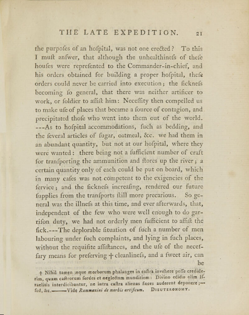 the purpofes of an hofpital, was not one eredted ? To this I muffc anfwer, that although the unhealthinefs of thefe houfes were reprefented to the Commander-in-chief, and his orders obtained for building a proper hofpital, thefe orders could never be carried into execution; the ficknefs becoming fo general, that there was neither artificer to work, or foldier to affiit him: Neceffity then compelled us to make ufeof places that became a fource of contagion, and precipitated thofe who went into them cut of the world. —As to hofpital accommodations, fuch as bedding, and the feveral articles of fugar, oatmeal, &c. we had them in an abundant quantity, but not at our hofpital, where they were wanted: there being not a fufficient number of craft for tranfporting the ammunition and ftores up the river; a certain quantity only of each could be put on board, which in many cafes was not competent to the exigencies of the fervice; and the ficknefs increafmg, rendered our future fupplies from the tranfports flill more precarious. So ge- neral was the illnefs at this time, and ever afterwards, that, independent of the few who were well enough to do gar- rifon duty, we had not orderly men fufficient to amft the fick.—The deplorable fituation of fuch a number of men labouring under fuch complaints, and lying in fuch places, without the requifite affiftances, and the ufe of the necef- fary means for preferving -f- cleanlinefs, and a fweet air, can be f Nihil tatnen reque morborum phalanges in caftra invehere pofFe credide- rim, quam caftrorum fordes et negleflam munditiem : Divino ediao olira If- raelitis interdicibantur, ne intra caftra alienas faeces auderent deponere ;— fed, &c —Vide Rammaziiti dt mirbis artificum. Dieuteronomy.