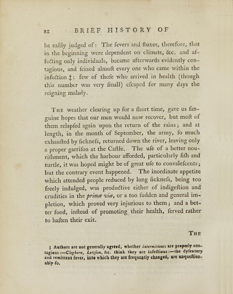 be eafily judged of: The fevers and fluxes, therefore, that in the beginning were dependent on climate, &c. and af- fecting only individuals, became afterwards evidently con- tagious, and feized almoft every one who came within the infection J: few of thofe who arrived in health (though this number was very fmall) efcaped for many days the reigning malady. The weather clearing up for a fliort time, gave us fan- guine hopes that our men would now recover, but moft of them relapfed again upon the return of the rains; and at length, in the month of September, the army, fo much exhaufted by ficknefs, returned down the river, leaving only a proper garrifon at the Caftle. The ufe of a better nou- rifhment, which the harbour afforded, particularly fifh and turtle, it was hoped might be of great ufe to convalefcents; but the contrary event happened. The inordinate appetite which attended people reduced by long ficknefs, being too freely indulged, was productive either of indigeftion and crudities in the prima vice, or a too fudden and general im- pletion, which proved very injurious to them; and a bet- ter food, inftead of promoting their health, ferved rather to haften their exit. The J Authors are not generally agreed, whether intermitiiuts are properly con- tagious -.—Cltghorn, Ltttfem, &c. think they are infectious:—the dyfentery and remittent fever, into which they arc frequently changed, arc inqueftioa. ably fo.