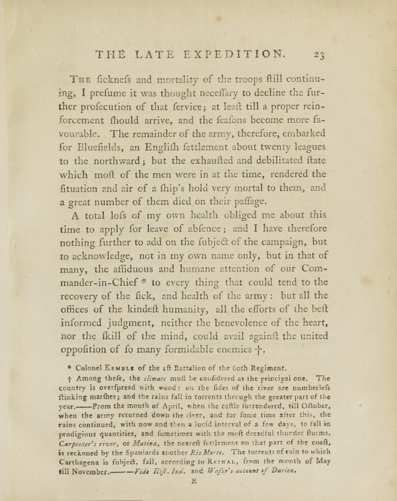 The ficknefs and mortality of the troops ftill continu- ing, I prefume it was thought neceffary to decline the fur- ther profecution of that fervice; at leaft till a proper rein- forcement fliould arrive, and the feafons become more fa- vourable. The remainder of the army, therefore, embarked for Bluefields, an Englifh fettlement about twenty leagues to the northward; but the exhaufted and debilitated Hate which mod of the men were in at the time, rendered the fituation and air of a fhip's hold very mortal to them, and a great number of them died on their pafiage. A total lofs of my own health obliged me about this time to apply for leave of abfence; and I have therefore nothing further to add on the fubject of the campaign, but to acknowledge, not in my own name only, but in that of many, the affiduous and humane attention of our Com- mander-in-Chief * to every thing that could tend to the recovery of the fick, and health of the army: but all the offices of the kindefr. humanity, all the efforts of the befl informed judgment, neither the benevolence of the heart, nor the fkill of the mind, could avail againfl the united oppofition of fo many formidable enemies -j-. • Colonel Kemble of the ift Battalion of the Coth Regiment. f Among thefe, the climate mull be coj./idered as the principal one. The country is overfpread with wood : on the fides of the river are numberlefs linking marines; and the rains fall in torrents through the greater part of the year. Prom the month of April, ivhen the caftle furrendered, till Oflober, when the army returned down the river, and for forne time after this, the rains continued, with now and then a lucid interval of a few days, to rail in prodigious quantities, and fometimes with the moft dreaciul thurder ftorms. C*rpeiter's rii/rr, or Marina, the neareft fttrlement on that part of the coaft, is reckoned by the Spaniards another Rio Mtrti. The torrents of rain to which Carthagena is fubject, fall, according to Rbsnal, from the month of May till November. Vidi Hift.Ind. and Wafer'i account «/ Darien. E