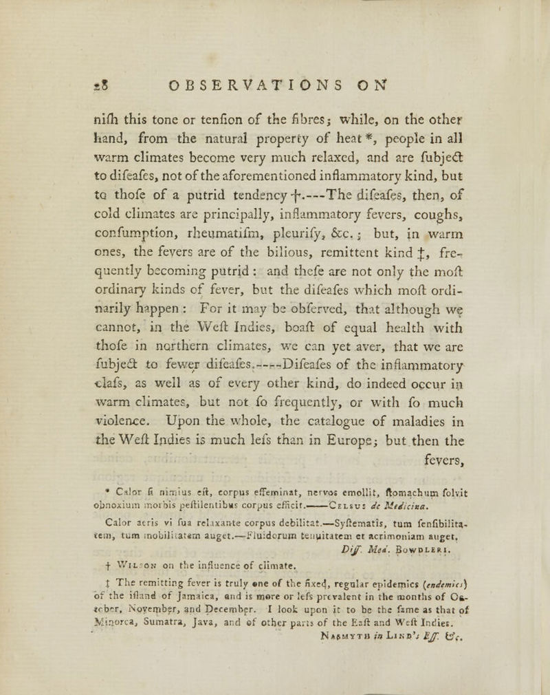 nifli this tone or tenfion of the fibres; while, on the other hand, from the natural property of heat *, people in all warm climates become very much relaxed, and are fubjecT: to difeafes, not of the aforementioned inflammatory kind, but to thofe of a putrid tendency -f.—The difeafes, then, of cold climates are principally, inflammatory fevers, coughs, confumption, rheumatifm, pleurify, &c.; but, in warm ones, the fevers are of the bilious, remittent kind %, fre- quently becoming putrid : and thefe are not only the mofl ordinary kinds of fever, but the difeafes which moil ordi- narily happen : For it may be obferved, that although we cannot, in the Weft Indies, boaft of equal health with thofe in northern climates, we can yet aver, that we are fubjedl: to fewer difeafes,—--Difeafes of the inflammatory clafs, as well as of every other kind, do indeed occur in warm climates, but not fo frequently, or with fo much violence. Upon the whole, the catalogue of maladies in the Weft Indies is much lefs than in Europe; but then the fevers, * Cilor fi ni.-rsius eft, corpus efFeminat, nervos emollit, ftomachum folv.it obnoxium morbis peftilentibtis corpus efficit.—— Celsus dc Medsdaa. Calor acris v! fua rcl.ixante corpus debilitat.—Syftematis, turn fenfibilita- teni, turn mobilitatem auget.—•fiuidorum tenyitatem et acrirnoniam auget. Dijf Med. Bowdleri. f Wi-lson on the influence of climate. X The remitting fever is truly ene of the nxe<?, regular epidemics (endemics) of the ifland of Jamaica, and is more or lefs prevalent in the months of Ot- tcbrr, November, and December. I look upon it to be the fame as that of Minorca, Sumatra, Java, and of other pails of the E-ft and Weft Indies. Najmyth in Lino's £Jf, &c.