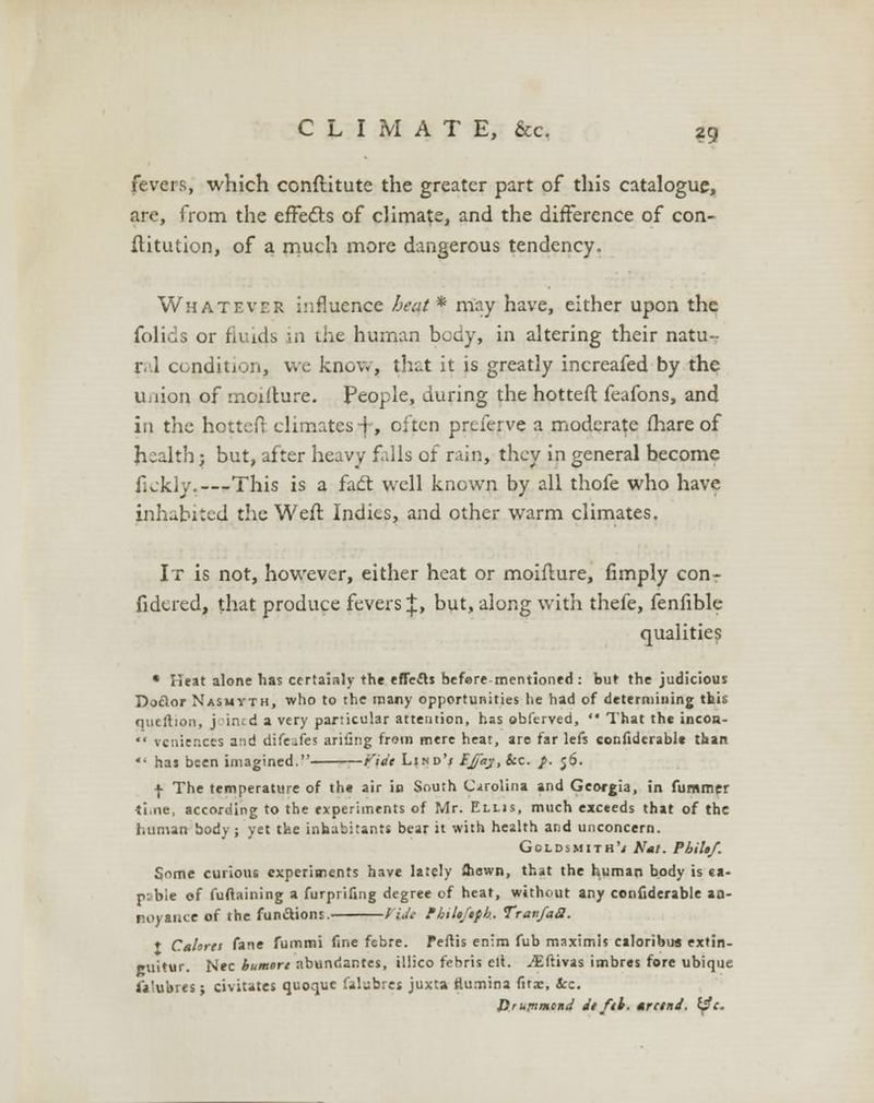 fevers, which conftitute the greater part of this catalogue, are, from the effects of climate, and the difference of con- ilitution, of a much more dangerous tendency. Whatever influence heat * may have, either upon the folids or fluids in the human body, in altering their natu- ral condition, we know, thut it is greatly increafed by the union of mcifture. People, during the hottefl: feafons, and in the hottefl- climates f, often preferve a moderate fhare of health; but, after heavy falls of rain, they in general become flckly.—-This is a fact well known by all thofe who have inhabited the Weft Indies, and other warm climates. It is not, however, either heat or moiflure, Amply con- fidered, that produce fevers \> but, along with thefe, fenfible qualities * Heat alone has certainly the effects befere-mentioned : but the judicious Doclor Nasmvth, who to the many opportunities he had of determining this qucilion, j int d a very particular attention, has obferved,  That the incoa-  vcnier.ccs and difeafes ariiing from mere heat, are far lefs confiderabl* than V has been imagined. Vide Lind'i EJj'ay.itc. p. 56. f The temperature of the air in South Carolina and Georgia, in fummer ti.ne, according to the experiments of Mr. Elljs, much exceeds that of the human body; yet the inhabitants bear it with health and unconcern. Goldsmith'* Nat. PbiUf. Some curious experiments have lately Shewn, that the human body is ea- rvbie of fuftaining a furprifing degree of heat, without any confiderable aa- noyauce of the funftions. Vtft fhiUJtfh. Travfaa. t Cahret fane fummi fine febre. Peftis en:m fub maximis calonbus extin- cuitur. Nee humort nbundantes, illico febris ell. -^ftivas imbres fore ubique falubres; civiutes quoquc falubres juxta flumina firae, ice. Hr upwind tit fib. *rctnd. l$c.