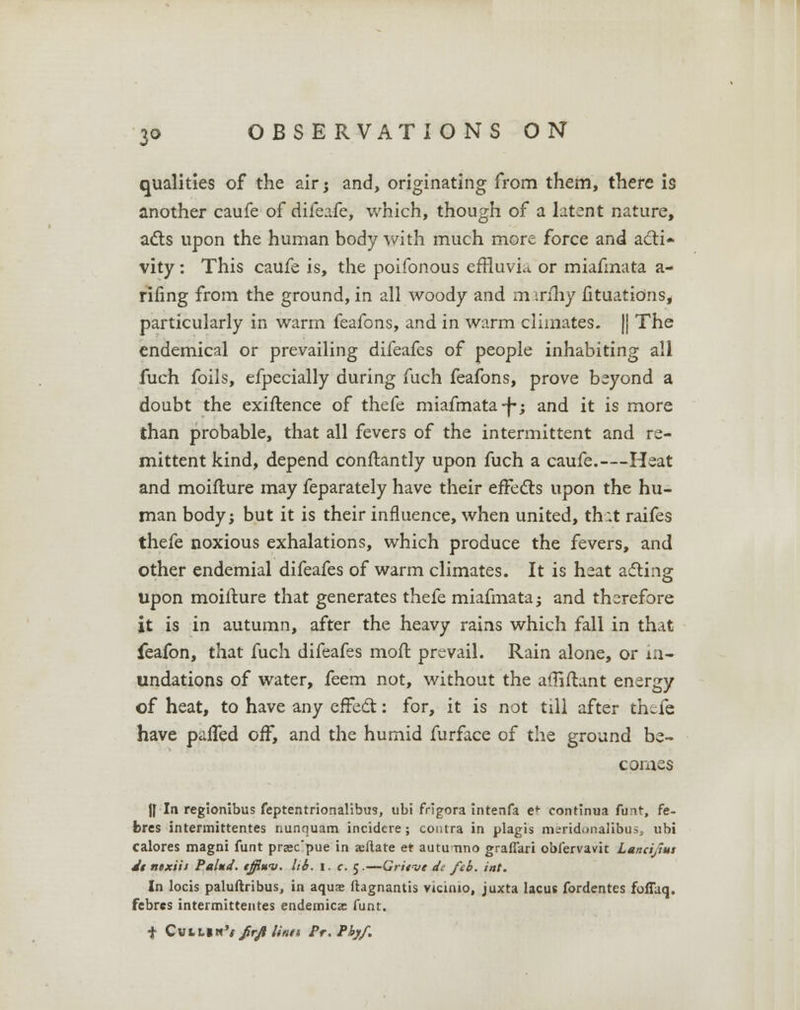 qualities of the air; and, originating from them, there is another caufe of difeafe, which, though of a latent nature, acts upon the human body with much more force and acti- vity : This caufe is, the poifonous effluvia or miafmata a- rifing from the ground, in all woody and mirfliy fituatio.ns, particularly in warm feafons, and in warm climates. || The endemical or prevailing difeafes of people inhabiting all fuch foils, efpecially during fuch feafons, prove beyond a doubt the exiftence of thefe miafmata -f; and it is more than probable, that all fevers of the intermittent and re- mittent kind, depend conftantly upon fuch a caufe.—Heat and moifture may feparately have their eife&s upon the hu- man body; but it is their influence, when united, that raifes thefe noxious exhalations, which produce the fevers, and other endemial difeafes of warm climates. It is heat asfting upon moifture that generates thefe miafmata; and therefore it is in autumn, after the heavy rains which fall in that feafon, that fuch difeafes moil prevail. Rain alone, or in- undations of water, feem not, without the affiftant energy of heat, to have any effect: for, it is not till after thtfe have palled oif, and the humid furface of the ground be- comes |[ la regionibus feptentrionalibus, ubi frigora intenfa ef continua funt, fe- fcres intermittentes nunquam incidcre; contra in plagis m;:ridi>nalibusj ubi calores magni funt prsec'pue in ajftate et autu tino graffkri obfervavit Lancijlus d$ nixiii Pal*d. tffiuv. lib. I. c. 5.—Gritvt ds feb. int. In locis paluftribus, in aqua; ftagnantis vicimo, juxta lacus fordentes foffaq. fcbrcs intermittentes endemica: funt. f Cvtll»'</r//M/i Pr.Pfyf.