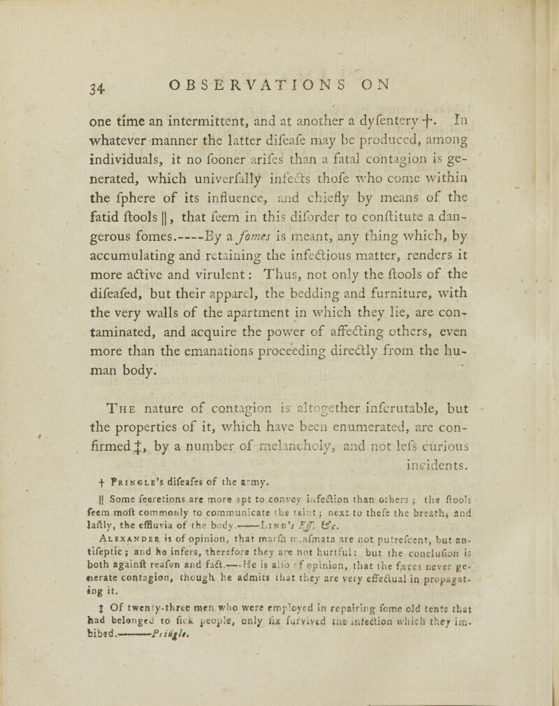 one time an intermittent, and at another a dyfentery ■f. In whatever manner the latter difeafe may be produced, among individuals, it no fooner arifes than a fatal contagion is ge- nerated, which univerfully infects thofe who come within the fphere of its influence, and chiefly by means of the fatid ftools ||, that feem in this diforder to constitute a dan- gerous fomes. By afomes is meant, any thing which, by accumulating and retaining the infectious matter, renders it more active and virulent: Thus, not only the flools of the difeafed, but their apparel, the bedding and furniture, with the very walls of the apartment in which they lie, are con- taminated, and acquire the power of affecting others, even more than the emanations proceeding directly from the hu- man body. The nature of contagion is altogether infcrutable, but the properties of it, which have been enumerated, are con- firmed J, by a number of melancholy, and not lefs curious incidents. f Princle's difeafes of the army. || Some feeretions are more :pt to convey infection than others : (lie ftoo's feem moft commonly to communicate the taint ; next to thefe the breath, and laftly, the effluvia of the body.. Line's EJf, is'c. Alexander is of opinion, that marfii rn.afrn.ata are not putrefcent. but an- tifeptic ; ar.d ho infers, therefore they are not hurtful: but the conclufion i; both againft reafen and fatt.— He is alio of opinion, that the faces never ge- nerate contagion, though he admits that they are very effectual in propagat- ing it. I Of twenty-three men who were employed in repairing feme old tents that had belonged to lick people, only fix fufvivtd the infection which they im- bibed. Ptiagh.