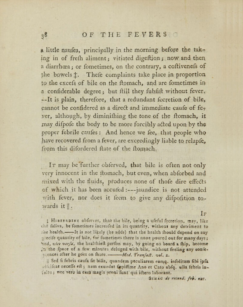 * little naufea, principally in the morning before the tak~ ing in of frelh aliment j vitiated digeftjon; now and then a diarrhoea; or fometimes, on the contrary, a coftivenefs of jhe bowels J. Thefe complaints take place in proportion to the excefs of bile on the ftpmaeh, and are fometimes in a confiderable degree; but ftiil they fubfift without fever. --It is plain, therefore, that a redundant fecretion of bile, cannot be confidered as a direct and immediate caufe of fe? ver, although, by diminifhing the tone of the ftomach, it may difpofe the body to be more forcibly acted upon by the proper febrile caufes: And hence we fee, that people who have recovered from a fever, are exceedingly liable to relapfe, from this difordered ftate of the ftomach. It may be'further obl'erved, that bile is often not only very innocent in the itomach, but even, when abforbed and mixed with the fluids, produces none of thofe dire effects of which it has been acculed :—jaundice is not attended with fever, nor does it feem to give any difpofition to- wards it ||. If I Hibeerdine obferves, that the bile, being a ufeful fecretion, may, like ihi faliva, be fometimes fncreafed in its quantity, withoul any detriment to ,ie health. -It is not lively (he adds) that the hsalth mould depend on any ;-,:ecifc quantity of bile, for fometimes there is none poured out for many days; hnd, lice merfa, the healthietl perfon may, by going on board a ftiip, become ,'n the fpace of a few minutes deluged wiih bile, without feeling any oonfe- [uences after he goes on fhore. Med. Tran/ail. 'vol. z. [| Sed fi febris caufa fit bilis, quandem peculiarem eam.q. infolitam fibi ipfa iJitifcat necefft eft; nam exundat f«piflime Ano et Cato abfq. ulla febris in- faltu ; t»tc vero in earn magis proni ifunt qui i&ero laborant. Semac it rtctiti. fth. nut.