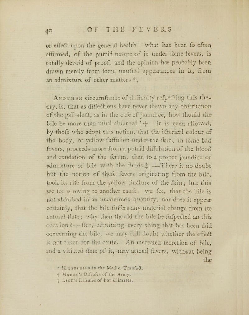 or effect upon the general health : what has been fo often affirmed, of the putrid nature of it under feme fevers, is totally devoid of proof, and the opinion has probably been drawn merely from fo:ne unufual appearances, in it, from an admixture q{ other matters *, Another circumftanoe of difficulty refpectfrtg this the-, pry, is, that as directions have neve any obftrudtion of the gall-duct, as in the cafe of jaundice, how mould the bile be more than ufual abforbed ?-f- It ii even allowed, by thofe who adopt this notion, that the icterical colour of the body, or yellow fuffufion under the fkin, in fome bad fevers, proceeds more from a putrid diffolution of the blood and exudation of the fefum, than to a proper jaundice or admixture of bile with the fluids J.—There is no doubt but the notion of thd'e fevers originating from the bile, took its rife from the yellow tincture of the (kin; but this we fee is owing to another caufe : we fee, that the bile is not abforbed in an uncommon quantity, nor does it appear certainly, that the bile fuffers any material change from its w by then fhould the bile be fufpected on this iion ?-—lint, admitting every thing that has been faid concerning the bile, we may frill doubt whether the effect is not taken for ths caufe-. An increafed feeretion of bile, : ite pf it, may attend fevers, without being the * Hi seek dink in the Medic. TranGttt. ; Monro's Difcafes of the Amiy. f Lino's Dilfeafes of hot Climates.