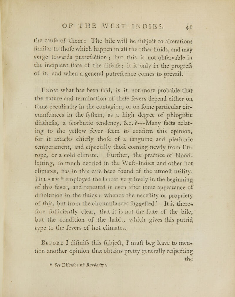 the caufe of them : The bile will be fubject to alterations Similar to thole which happen in all the other fluids, and may verge towards putrefactionj but this is not obfervable in the incipient ftate of the difeafe; it is only in the progrefs of it, and when a general putrefcence comes to prevail. From what has been faid, is it not more probable that the nature and termination of thefe fevers depend either on, fome peculiarity in the contagion, or on fome particular cir- cumftances in the fyftem, as a high degree of phloghtic diathefis, a fcorbutic tendency, &c. ?—Many facts relat- ing to the yellow fever feem to confirm this opinion, for it attacks chiefly thofe of a ianguine and plethoric temperament, and eipecially thofe coming newly from Eu- rope, or a cold climate. Further, the practice of blood- letting, fo much decried in the Weft-Indies and other hot climates, has in this cafe been found of the utmoft utility. Hilary * employed the lancet very freely in the beginning of this fever, and repeated it even after fome appearance of difiblution in the fluids : whence the necefiity or propriety of this, but from the circumftances fuggefted ? It is there-, fore fufficiently clear, that it is not the ftate of the bile, but the condition of the habit, which gives this putrid type to the fevers of hot climates. Before I difmifs this fubject, I muft beg leave to meiir tion another opinion that obtains pretty generally refpeciing the * Sit Difeafes of Bariad&s,