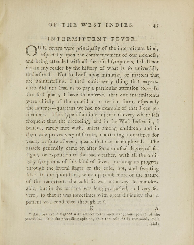 INTERMITTENT FEVER. 43 |U R fevers were principally of the intermittent kind, efpecially upon the commencement of our ficknefs; and being attended with all the ufual fymptoms, I mall not detain my reader by the hiflory of what is fo univerfally underftood. Not to dwell upon minutiae, or matters that are unintcrefting, I fhall omit every thing that experi- ence did not lead us to pay a particular attention to.—In the firfr. place, I have to obferve, that our intermittents were chiefly of the quotidian or tertian form, efpecially the latter :■:—quartans we had no example of that I can re- rqember. This type of an intermittent is every where lefs frequent than the preceding, and in the Weft Indies is, I believe, rarely met with, unlefs among children; and in their cafe proves very obftinate, continuing fometimes for years, in fpite of every means that can be employed. The attack generally came on after fome unufual degree of fa- tigue, or expofitibn to the bad weather, with all the ordi- nary fymptoms of this kind of fever, purfuing its progrefs through the feveral ftages of the cold, hot, and fwcating fits : In the quotidians, which partook more of the nature of the remittent, the cold fit was not always fo confider- able, but in the tertians v/as long protracted, and very fe- vere; fo that it was fometimes with great difficulty that a patient was conducted through it *, K A * Authors are difagreed with rtfpett to the inoft dangerous period of the paroxyfm. It is the prevailing opinion, that the cold fit is commonly moft fatal j