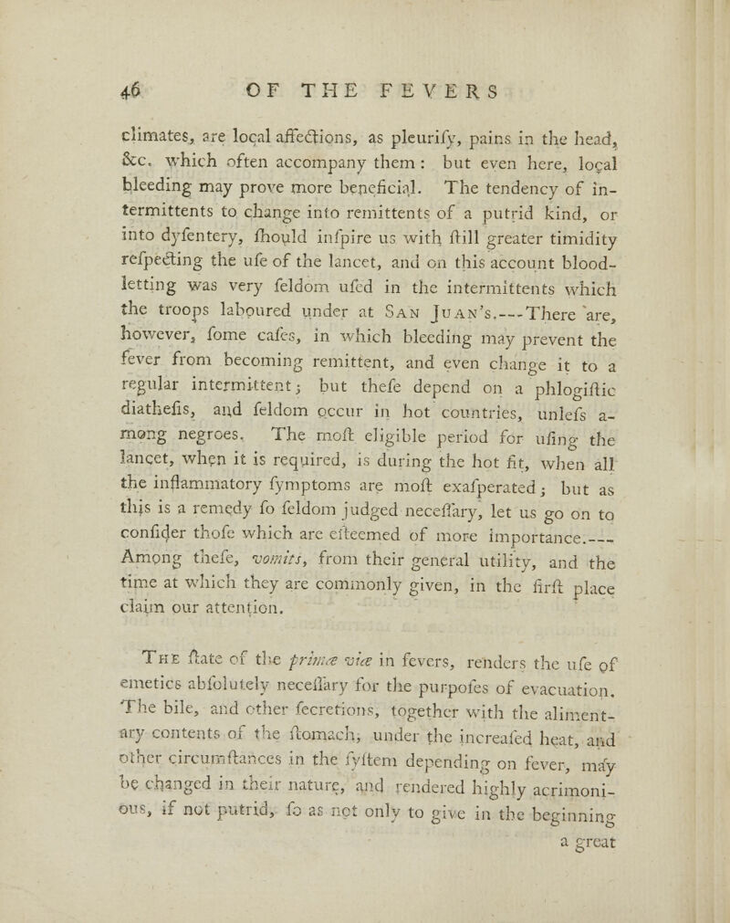 climates, are local affections, as pleurify, pains in the head. Sec. which often accompany them : but even here, local bleeding may prove more beneficial. The tendency of in- termittents to change into remittents of a putrid kind, or into dyfentery, fhould infpire us with frill greater timidity refpe&ing the ufe of the lancet, and on this account blood- letting was very feldom ufed in the intermittents which the troops laboured under at San Juan's.---There are, however, fome cafes, in which bleeding may prevent the fever from becoming remittent, and even change it to a regular intermittent 3 but thefe depend on a phlogiftic diathefis, and feldom occur in hot countries, unlefs a- rnong negroes. The moft eligible period for ufing the lancet, when it is required, is during the hot fit, when all the inflammatory fymptoms are moft exafperatedj but as th;s is a remedy fo feldom judged neceffary* let us go on to confider thofe which are efteemed of more importance.-— Among thefe, vomits, from their general utility, and the time at which they are commonly given, in the firft place claim our attention. The ftate of the prima vice m fevers, renders the ufe of emetics abfolutely neceffary for the purpofes of evacuation. The bile, and ether fecretions, together with the aliment- ary contents of the ftomach, under the increafed heat, and other circumftances in the fyftem depending on fever, may be changed in their nature, and rendered highly acrimoni- ous, if not putrid, fo as not only to give in the beginning a great