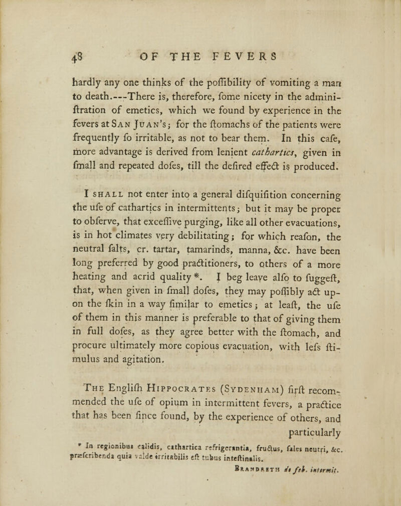hardly any one thinks of the poflibility of vomiting a mart to death.—There is, therefore, fome nicety in the admini- ftration of emetics, which we found by experience in the fevers at San Juan's ; for the ftomachs of the patients were frequently fo irritable, as not to bear them. In this cafe, more advantage is derived from lenient cathartics, given in fmall and repeated dofes, till the defired effecT: is produced. I shall not enter into a general difquifition concerning the ufe of cathartics in intermittents; but it may be proper to obferve, that excemve purging, like all other evacuations, is in hot climates very debilitating; for which reafon, the neutral falts, cr. tartar, tamarinds, manna, &c. have been long preferred by good practitioners, to others of a more heating and acrid quality *. I beg leave alfo to fuggeft, that, when given in fmall dofes, they may poflibly act up- on the fkin in a way limilar to emetics; at leaft, the ufe of them in this manner is preferable to that of giving them in full dofes, as they agree better with the ftomach, and procure ultimately more copious evacuation, with lefs fti- mulus and agitation. The Englifli Hippocrates (Sydenham) nrft recom- mended the ufe of opium in intermittent fevers, a practice that has been fince found, by the experience of others, and particularly » Io regionibu* <ralidis, cithartica refrigerintia, fruftus, files neutfi, &c. prsefcribtnda quia valde irritabilij eft tubus inteftimlis. Brandaeth it fil. iniirmit.