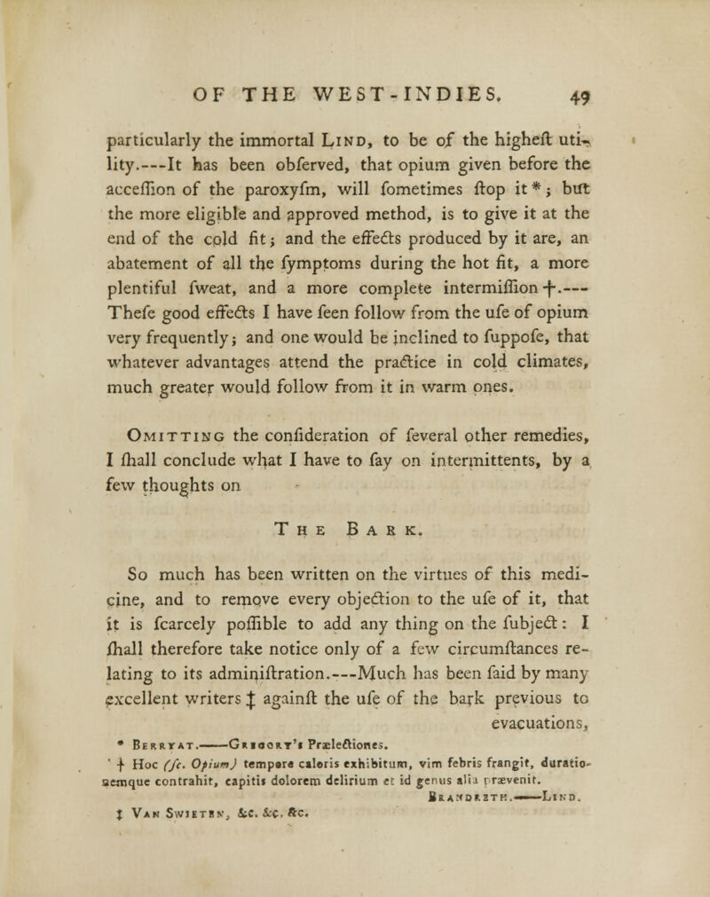 particularly the immortal Lind, to be of the higheft uti-* lity.—It has been obferved, that opium given before the acceflion of the paroxyfm, will fometimes ftop it *; but the more eligible and approved method, is to give it at the end of the cold fit j and the effects produced by it are, an abatement of all the fymptoms during the hot fit, a more plentiful fweat, and a more complete intermiflion -f-.— Thefe good efFe&s I have feen follow from the ufe of opium very frequently; and one would be inclined to fuppofe, that whatever advantages attend the practice in cold climates, much greater would follow from it in warm ones. Omitting the confideration of feveral other remedies, I fhall conclude what I have to fay on intermittents, by a few thoughts on The Bask. So much has been written on the virtues of this medi- cine, and to remove every objection to the ufe of it, that it is fcarcely poflible to add any thing on the fubject: I fhall therefore take notice only of a few circumftances re- lating to its adminiftxation.™Much has been faid by many excellent writers | againfl the ufe of the bark previous to evacuations, • BEitnrAT. Guioort'i Praele&iones. ' -f Hoc (ft. Ofium) tempera caloris exhibitum, vim febris frangif, duratio aernque contrahir, capitis dolorem delirium ei id genus alia r rsvenit. Bramdhbtk. 1 Lin-p. J V*n Swietbnj ke. i-c.ftc.