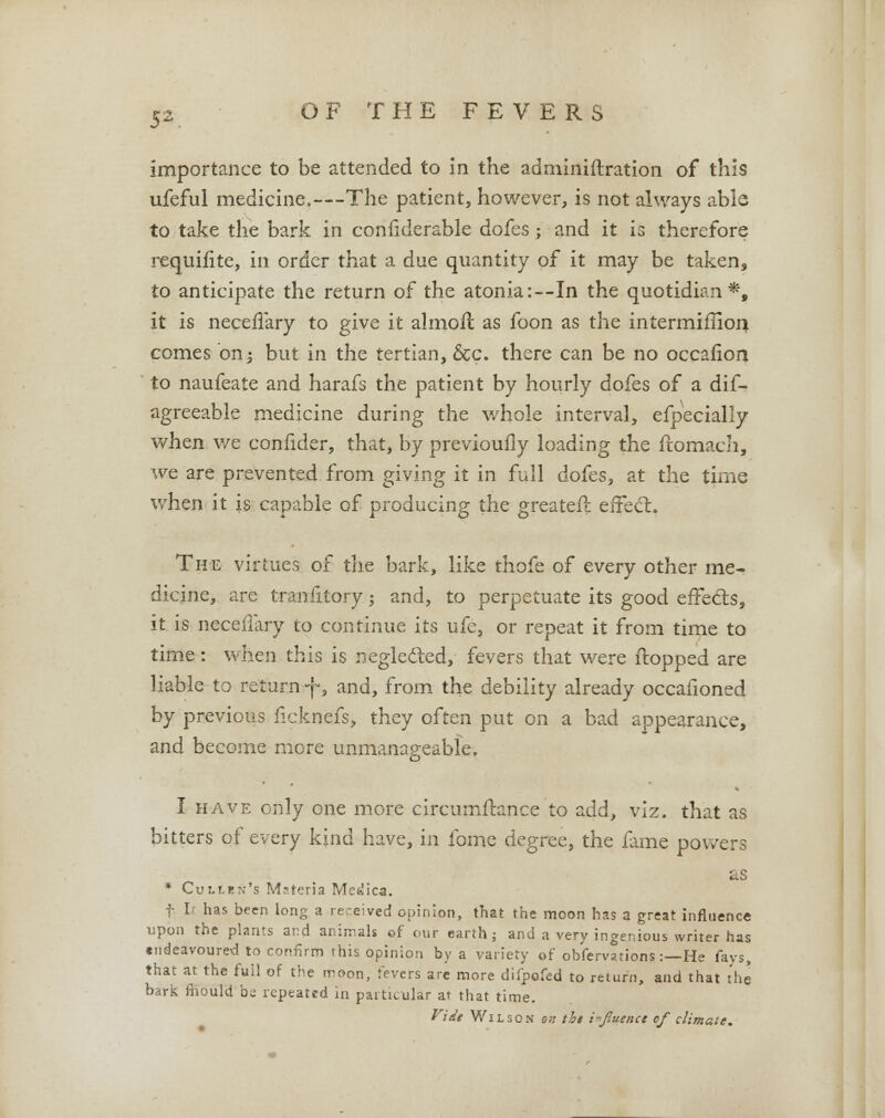 importance to be attended to In the administration of this ufeful medicine.—The patient, however, is not always able to take the bark in confiderable dofes; and it is therefore requifite, in order that a due quantity of it may be taken, to anticipate the return of the atonia:—In the quotidian*, it is neceffary to give it almoft as foon as the intermifiiori comes on; but in the tertian, &c. there can be no occafion to naufeate and harafs the patient by hourly dofes of a dif- agreeable medicine during the whole interval, efpecially when we confider, that, by previoufly loading the ftomach, we are prevented from giving it in full dofes, at the time when it is capable of producing the greater!: effect. The virtues of the bark, like thofe of every other me- dicine, are tranfitory; and, to perpetuate its good effects, it is neceffary to continue its ufe, or repeat it from time to time : when this is neglected, fevers that were ftopped are liable to return -j-, and, from the debility already occaiioned by previous flcknefs, they often put on a bad appearance, and become more unmanageable. I have only one more circumftance to add, viz. that as bitters of every kjnd have, in fome degree, the fame powers as * Culun's Materia Medica. f I has been long a re.-eived opinion, that the moon has a great influence upon the plants and animals of our earth; and a very ingenious writer has tndeavoured to confirm this opinion by a variety of ob'fervations:—He fays, that at the full of the moon, fevers are more difpofed to return, and that the bark mould be repeated in particular at that time. Vide Wilson oh tbi influence of climate.