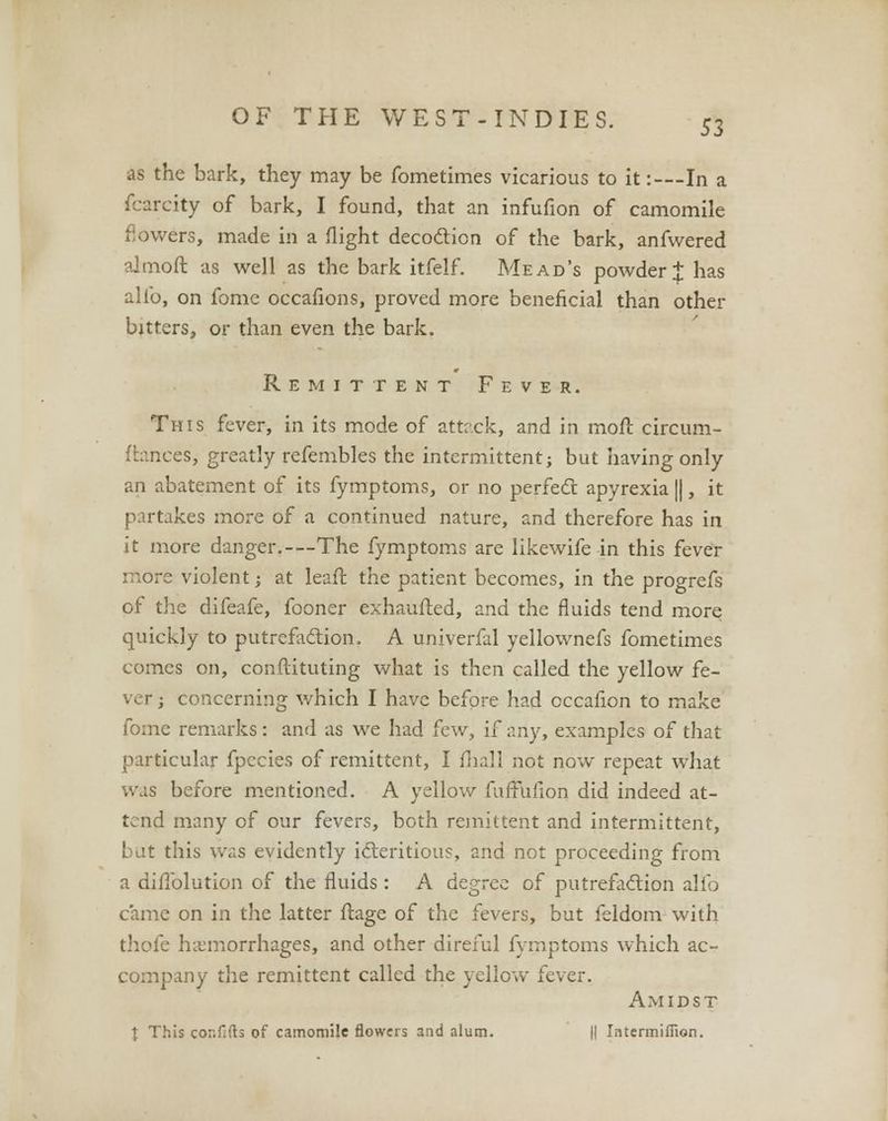 53 as the bark, they may be fometimes vicarious to it:--- In a fcarcity of bark, I found, that an infufion of camomile flowers, made in a flight decoction of the bark, anfwered almofl: as well as the bark itfelf. Mead's powder J has alio, on fome occafions, proved more beneficial than other bitters, or than even the bark. Remittent Fever. This fever, in its mode of attr.ck, and in moll circum- ftances, greatly refembles the intermittent; but having only an abatement of its fymptoms, or no perfect apyrexia ||, it partakes more of a continued nature, and therefore has in it more danger.—The fymptoms are likewife in this fever more violent; at leafl: the patient becomes, in the progrefs of the difeafe, fooner exhaufted, and the fluids tend more quickly to putrefaction. A univerfal yellownefs fometimes comes on, conftituting what is then called the yellow fe- . ■ r; concerning which I have before had cccafion to make fome remarks: and as we had few, if any, examples of that particular fpccies of remittent, I fhall not now repeat what was before mentioned. A yellow fuffulion did indeed at- tend many of our fevers, both remittent and intermittent, bat this was evidently icteritious, and not proceeding from a diflblution of the fluids: A degree of putrefaction alio came on in the latter firage of the fevers, but feldom with thofe hemorrhages, and other direful fymptoms which ac- company the remittent called the yellow fever. Amidst t This cor.flfb of camomile flowcis and alum. || Intermifilon.
