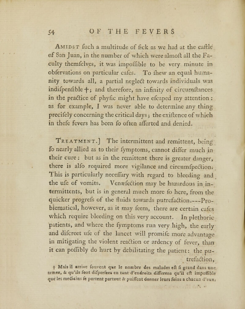 Amidst fuch a multitude of fick as we had at the caftle of San Juan, in the number of which were almoft all the Fa- culty themfelves, it was impoflible to be very minute in obfervations on particular cafes. To ihew an equal huma- nity towards alh a partial neglect towards individuals was indifpenfible -j-; and therefore, an infinity of circumflances in the practice of phyfic might have efcaped my attention : as for example, I was never able to determine any thing precifely concerning the critical days; the exiftence of which in thefe fevers has been fo often afferted and denied. Treatment.] The intermittent and remittent, being fo nearly allied as to their fymptoms, cannot differ much in their cure: but as in the remittent there is greater danger, there is alfo required more vigilance and circumfpe&iom This is particularly neceifary with regard to bleeding and the ufe of vomits. Venasfection may be hazardous in in- termittents, but is in general much more fo here, from the quicker progrefs of the fluids towards putrefaction.—Pro- blematical, however, as it may feem, there are certain cafes which require bleeding on this very account. In plethoric patients, and where the fymptoms run very high, the early and difcreet ufe of the lancet will promife more advantage in mitigating the violent reaction or ardency of fever, than it can poffibly do hurt by debilitating the patient: the pu- trefaction, f Mais il arrive fouvent que lc nonabre des malades eft fi grand dans une arrr.ee, & qu'ils font difperfees en tant d'endroits differens qu'il eft impoflible que les medicins fe portent partout & puiflent donner kurs foins a chacun d'euxj