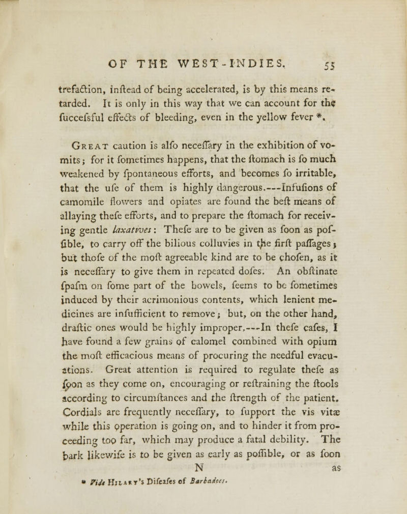 trefaction, inftead of being accelerated, is by this means re- tarded. It is only in this way that we can account for the fuccefsful effects of bleeding, even in the yellow fever *. Great caution is alfo neceffary in the exhibition of vo- mits; for it fometimes happens, that the ftomach is fo much weakened by fpontaneous efforts, and becomes fo irritable, that the ufe of them is highly dangerous.—Infufions of camomile flowers and opiates are found the beft means of allaying thefe efforts, and to prepare the ftomach for receiv- ing gentle laxatives: Thefe are to be given as foon as pof- fible, to carry off the bilious colluvies in the firft paffages j but thofe of the moft agreeable kind are to be chofen, as it is neceffary to give them in repeated dofes. An obftinate fpafm on fome part of the bowels, feems to be fometimes induced by their acrimonious contents, which lenient me- dicines are infufficient to remove; but, on the other hand, draftic ones would be highly improper.—-In thefe cafes, I have found a few grains of calomel combined with opium the moft efficacious means of procuring the needful evacu- ations. Great attention is required to regulate thefe as j£>on as they come on, encouraging or restraining the ftools according to circumftances and the ftrength of rhe patient. Cordials are frequently neceffary, to fupport the vis vitae while this operation is going on, and to hinder it from pro- ceeding too far, which may produce a fatal debility. The bark Hkewife is to be given as early as poffible, or as foon N as • Viii Himht's Difeifts of Barbados.