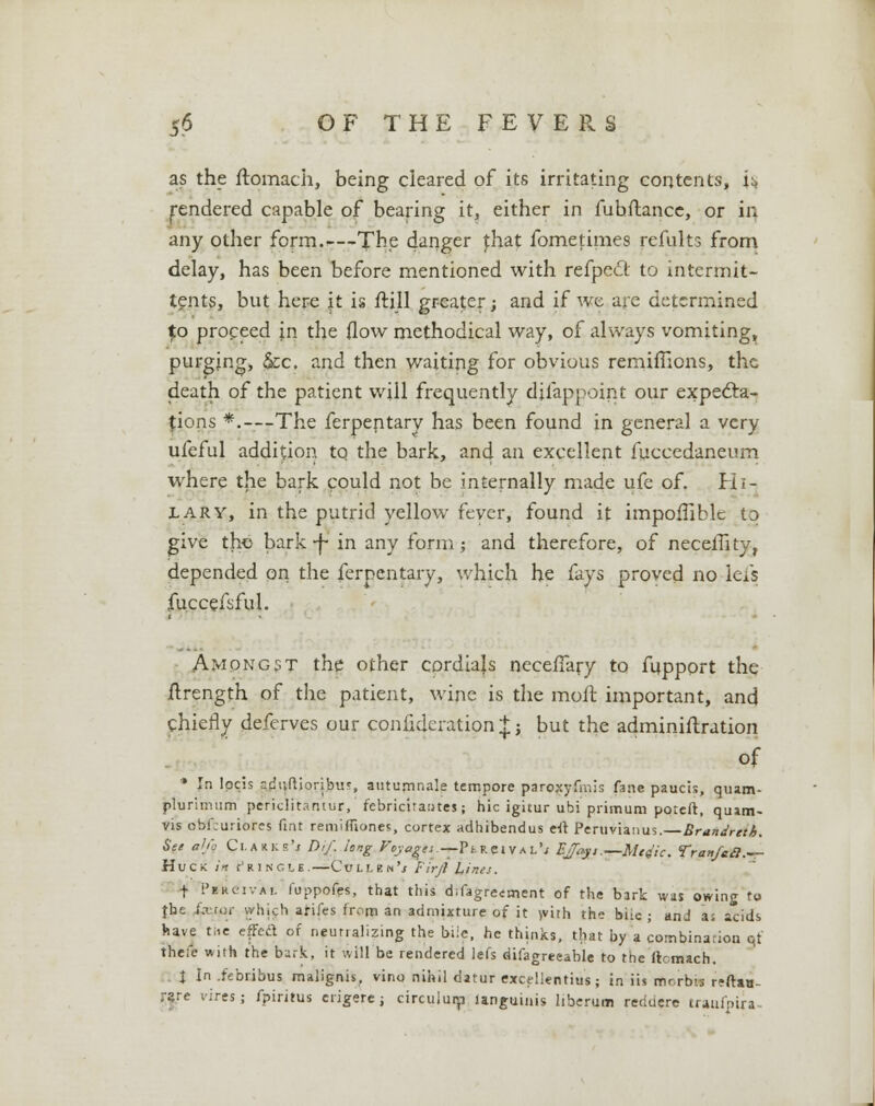as the ftomach, being cleared of its irritating contents, ii> rendered capable of bearing it, either in fubftancc, or in any other form.—The danger fhat fometimes remits from delay, has been before mentioned with refpedt to intermit- tents, but here it is frill greater; and if we are determined to proceed jn the flow methodical way, of always vomiting, purging, Sec. and then waiting for obvious remifTions, the death of the patient will frequently djfappoint our expecta- tions *.---The ferpentary has been found in general a very ufeful addition to the bark, and an excellent fuccedaneum where the bark could not be internally made ufe of. Hi- lary, in the putrid yellow fever, found it impofiiblc to give the bark -j~ in any form; and therefore, of neceflity, depended on the ferpentary, which he fays proved no iefs fuccefsful. Amongst the other cordials necefTary to fupport the ftrength of the patient, wine is the moil important, and chiefly deferves our confideration^ j but the administration of * In lpcis adtiftioribur, autumnale tempore paroxyfmis fane paucis, quam- plurimum periclftantur, febricitantes; hie igicur ubi primum poteft, qu»m- vis obf.uriores Pint remiffiones, cortex adhibendus eft Peruvianus. Brandreth. See al/o Ci^us'j Dif. long Vc,yagli.— Pi rci VA i,\ EJ^j, —Mc^ic. Tranfaa.— HuCK in pRINCtS.—■CuLLEN'.f Firjl Lines. f Fkkcivai. fuppofes, that this difagreement of the bark was owing to {he ia-roi- which arifes from an admixture of it >vith the biic ; and a; acids have Me efFcft of neutralizing the bile, he thinks, that by a combination qt trieft with the bark, it will be rendered lefs difagreeable to the ftomach. I In iebribus malignis, vino nihil datur excellentius; in iis rmrbis rrftio rare vires; fpiritus erigere; circuiurp languinis liberum reduere traul'nira-