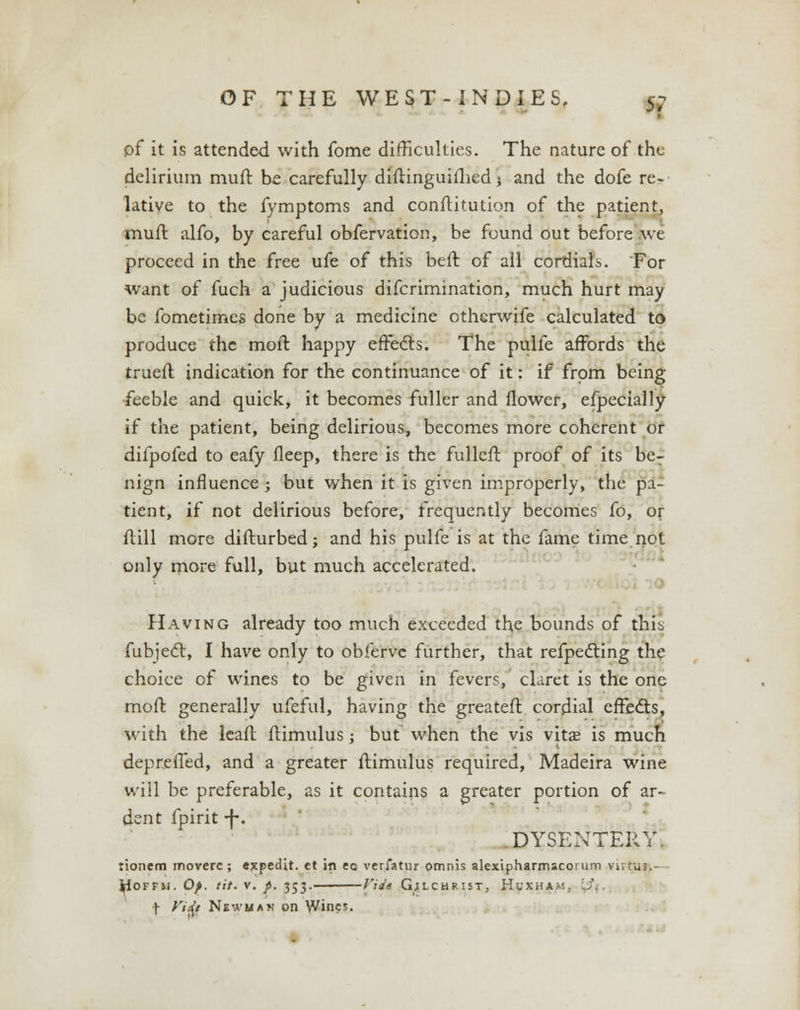 pf it is attended with fome difficulties. The nature of the delirium muft be carefully diftinguifhed j and the dofe re- lative to the fymptoms and conftitution of the patient, muft alfo, by careful obfervation, be found out before we proceed in the free ufe of this beft of all cordials. For want of fuch a judicious difcrimination, much hurt may be fometimes done by a medicine otherwife calculated to produce the moft happy effects. The pulfe affords the trueft indication for the continuance of it: if from being feeble and quick, it becomes fuller and flower, efpecially if the patient, being delirious, becomes more coherent or difpofed to eafy fleep, there is the fulleft proof of its ber nign influence ; but when it is given improperly, the pa- tient, if not delirious before, frequently becomes fo, or ftill more diflurbed; and his pulfe is at the fame time not only more full, but much accelerated. Having already too much exceeded the bounds of thii fubject, I have only to oblerve further, that reflecting the choice of wines to be given in fevers, claret is the one moft generally ufeful, having the greateft cordial effects, with the leaft ftimulus; but when the vis vita? is much deprefled, and a greater flimulus required, Madeira wine will be preferable, as it contains a greater portion of ar- dent fpirit -f-. DYSENTERY. tionem moverc ; ejepedit. et in eo verfatur omnis akxipharmscoi um \< u HOFFM. Of. tit. V. /. 353. Vide GjLCHRIST, HuXHAA'. f ViJk Newman on Wines.