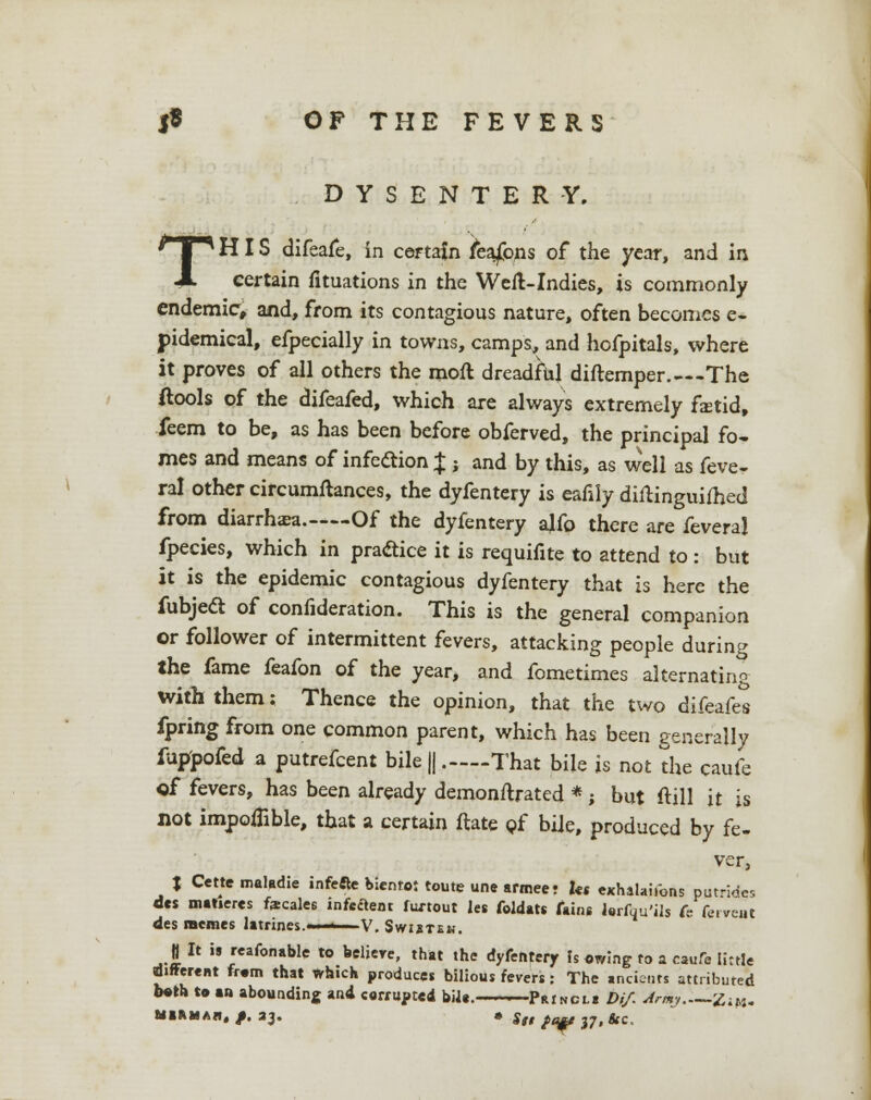 DYSENTERY. THIS difeafe, in certain fea£ons of the year, and in certain fituations in the Well-Indies, is commonly endemic, and, from its contagious nature, often becomes e- pidemical, efpecially in towns, camps, and hofpitals, where it proves of all others the moft dreadful diftemper.—The (tools of the difeafed, which are always extremely faetid, feem to be, as has been before obferved, the principal fa- mes and means of infection X ; and by this, as well as feve- ral other circumftances, the dyfentery is eafily diftinguifhed from diarrhaea. Of the dyfentery ajfo there are feveral fpecies, which in practice it is requifite to attend to : but it is the epidemic contagious dyfentery that is here the fubjeel of confideration. This is the general companion or follower of intermittent fevers, attacking people during the fame feafon of the year, and fometimes alternating with them; Thence the opinion, that the two difeafes fpring from one common parent, which has been generally fuppofed a putrefcent bile || .—-That bile is not the caufe of fevers, has been already demonftrated *; but ftill it is not impoiTible, that a certain ftate of bile, produced by fe- ver, J Cette maladie infette bienro: toute une armee; Us exhalaifons outrides des matiercs fecales infeclent fwtout let foldats fains lerfqu'ils fe fe.vcut des memes latrines.'.■ ' V. Swibtek. | It is reafonable to beliere, that the dyfentery Is owing to a cauA tittle different fr.m that which produces bilious fevers : The ancients attributed both to an abounding and corrupted bilt. Princl* Dif. Arm; ZjM. »»»««. /• *3' • Stt }af $7, &c.