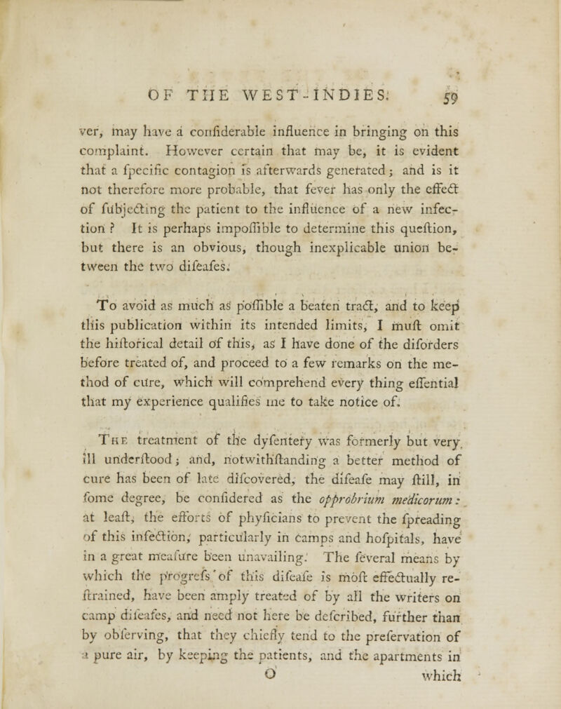 ver, may have a eortfiderable influence in bringing on this complaint. However certain that may be, it is evident that a fpecific contagion is afterwards generated; and is it not therefore more probable, that fever has only the effecl: of ftfbjecting the patient to the influence of a new infec- tion ? It is perhaps impoffible to determine this queftion, but there is an obvious, though inexplicable union be- tween the two difeafes. To avoid as much as p'offible a beaten tract, and to keep this publication within its intended limits, I muft omit the hiftorical detail of this, as I have done of the diforders before treated of, and proceed to a few remarks on the me- thod of cure, which will comprehend every thing effential that my experience qualifies me to take notice of. The treatment of the dyfentefy was formerly but very, ill underftood; and, notwith'ftanding a better method of cure has been of late discovered, the difeafe may ftill, in fome degree, be confidered as the opprobrium me'dicorum: at leaft, the efforts of phyficians to prevent the fpreading of this infection, particularly in camps and hofpitals, have in a great mcaiure been unavailing. The feveral means by which the p'rogrefs'of this difeafe is rhofr. effectually re- trained, have been amply treated of by all the writers on camp difeafes, and need not here be defcribed, further than by obferving, that they chiefly tend to the prefervation of a pure air, by keeping the patients, and the apartments in O which