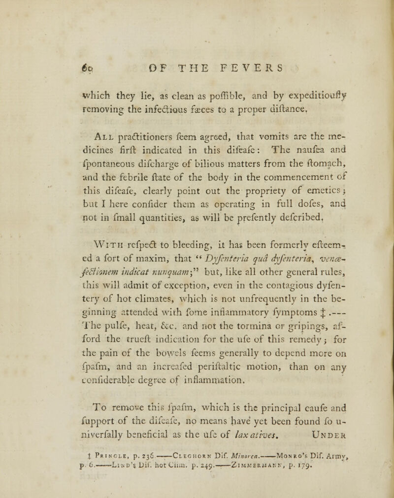 which they lie, as clean as polhble, and by expeditioufly removing the infectious faeces to a proper diftance. All practitioners feem agreed, that vomits are the me- dicines firft indicated in this difeafe: The naufea and ipontaneous difcharge of bilious matters from the ilomach, and the febrile ftate of the body in the commencement of this difeafe, clearly point out the propriety of emetics; but I here confider them as operating in full dofes, and not in fmall quantities, as will be prefently defcribed. With refpect to bleeding, it has been formerly efteem-. ed a fort of maxim, that  Dyfcriteria qua dyfentcria, vence- feflionem indicat nunquamf but, like all other general rules, this will admit of exception, even in the contagious dyfen- tery of hot climates, which is not unfrequently in the be- ginning attended with fome inflammatory fymptoms \ .— The pulfe, heat, &c, and not the tormina or gripings, af- ford the trueft indication for the ufe of this remedy; for the pain of the bowels feems generally to depend more on fpafm, and an inereafed periftaltjc motion, than on any ccnfiderable degree of inflammation. To remove this Ipafm, which is the principal caufe and fupport of the difeafe, no means have yet been found fo u- niverfally beneficial as the ufe of laxatives. Under % Princle, p. 236—;—Cleghork Dif. Minorca. Monro's Dif. Armv, p. 6. 'Lind's Dii. hot Cliin. p. 249.—•—Zimmerman, p. 179.