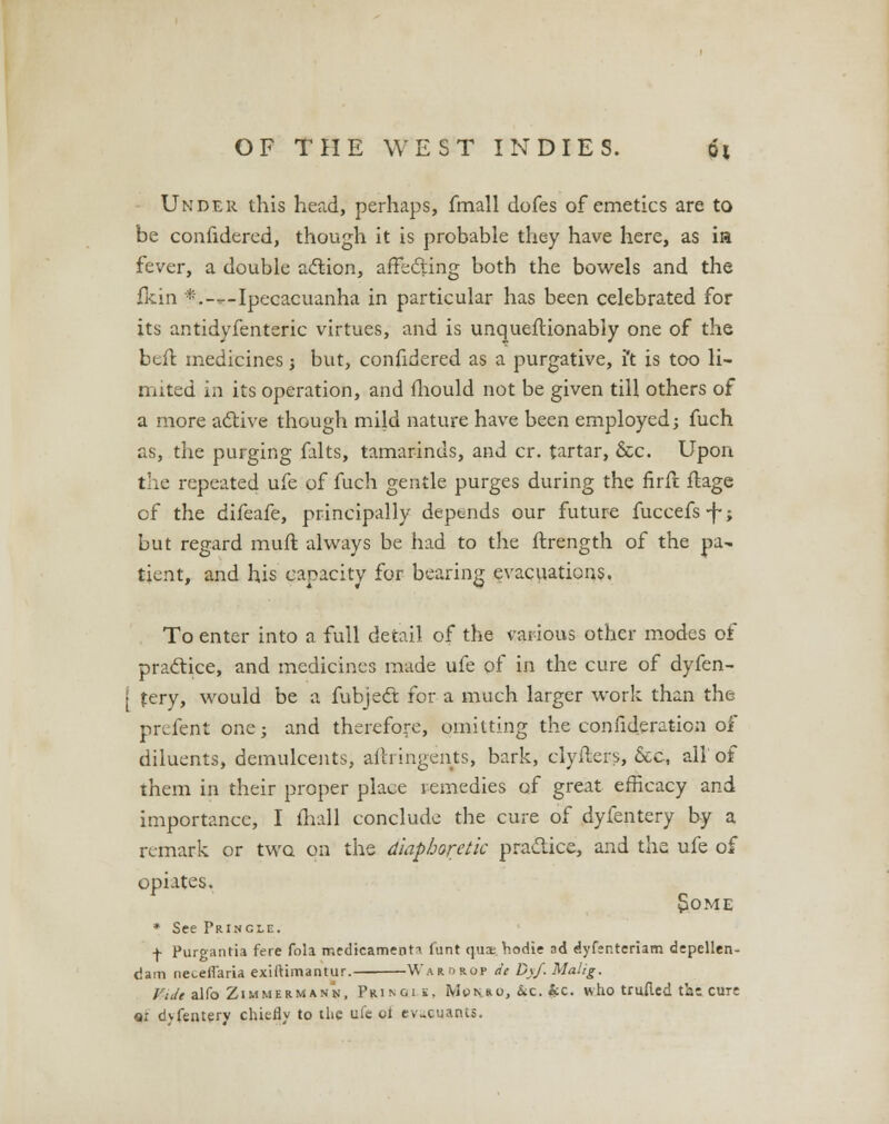Under this head, perhaps, fmall dofes of emetics are to be confidered, though it is probable they have here, as in fever, a double action, affecting both the bowels and the fkin *.—Ipecacuanha in particular has been celebrated for its antidyfenteric virtues, and is unqueftionably one of the beit. medicines j but, confidered as a purgative, i't is too li- mited in its operation, and mould not be given till others of a more active though mild nature have been employed; fuch as, the purging falts, tamarinds, and cr. tartar, &c. Upon the repeated ufe of fuch gentle purges during the firrt fbage of the difeafe, principally depends our future fuccefs-f-; but regard muft always be had to the ftrength of the pa- tient, and his capacity for bearing evacuations. To enter into a full detail of the various other modes of practice, and medicines made ufe of in the cure of dyfen- • fery, would be a fubject for a much larger work than the prefent one; and therefore, omitting the confideration of diluents, demulcents, aftringents, bark, clyfters, Sec, all' of them in their proper place remedies of great efficacy and importance, I mall conclude the cure of dyfentery by a remark or two on the diaphoretic practice, and the ufe of opiates. S.OME * See PrIngle. + Purgantia fere fola medicament* funt (jm hodie ad dyfer.teriam depellen- dam neteHaria exiftimantur. Warorop de D\f. Ualig. /';/«alfoZiMMERM*NN, Prinois, Mchko, &c. |ec. who trufied tbe cur: «i dyfentery chiefly to the ufe oi evaeuants.