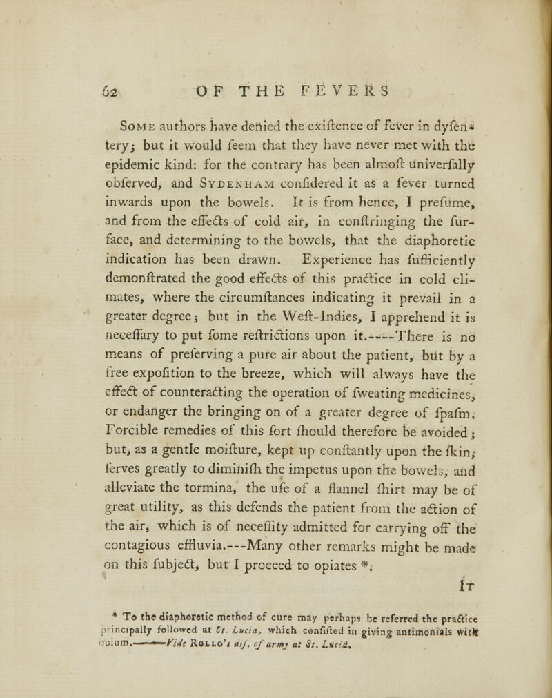 Some authors have denied the exigence of fever in dyfen-* tery; but it would feem that they have never met with the epidemic kind: for the contrary has been almoil Univerfally obferved, and Sydenham confidered it as a fever turned inwards upon the bowels. It is from hence, I prefume, and from the effects of cold air, in eonftringing the fur- face, and determining to the bowels, that the diaphoretic indication has been drawn. Experience has fufficiently demonftrated the good effects of this practice in cold cli- mates, where the circumftances indicating it prevail in a greater degree; but in the Weft-Indies, I apprehend it is neceffary to put fome reftrictions upon it. There is no means of preferving a pure air about the patient, but by a free expofition to the breeze, which will always have the effect of counteracting the operation of fweating medicines, or endanger the bringing on of a greater degree of fpafm. Forcible remedies of this fort mould therefore be avoided ; but, as a gentle moifture, kept up conftantly upon the fkin; ferves greatly to diminifh the impetus upon the bowel3, and alleviate the tormina, the ufe of a flannel fhirt may be of great utility, as this defends the patient from the action of the air, which is of neceflity admitted for cariying oft the contagious effluvia.—Many other remarks might be made on this fubjedt, but I proceed to opiates *. It * To the diaphoretic method of cure may perhaps be referred the praftice principally followed at St. Lucia, which confifted in giving antimoriiils witJt ■ Miiiim. ■ Vidt Rollo's dij. of armj at St. Luc:d.