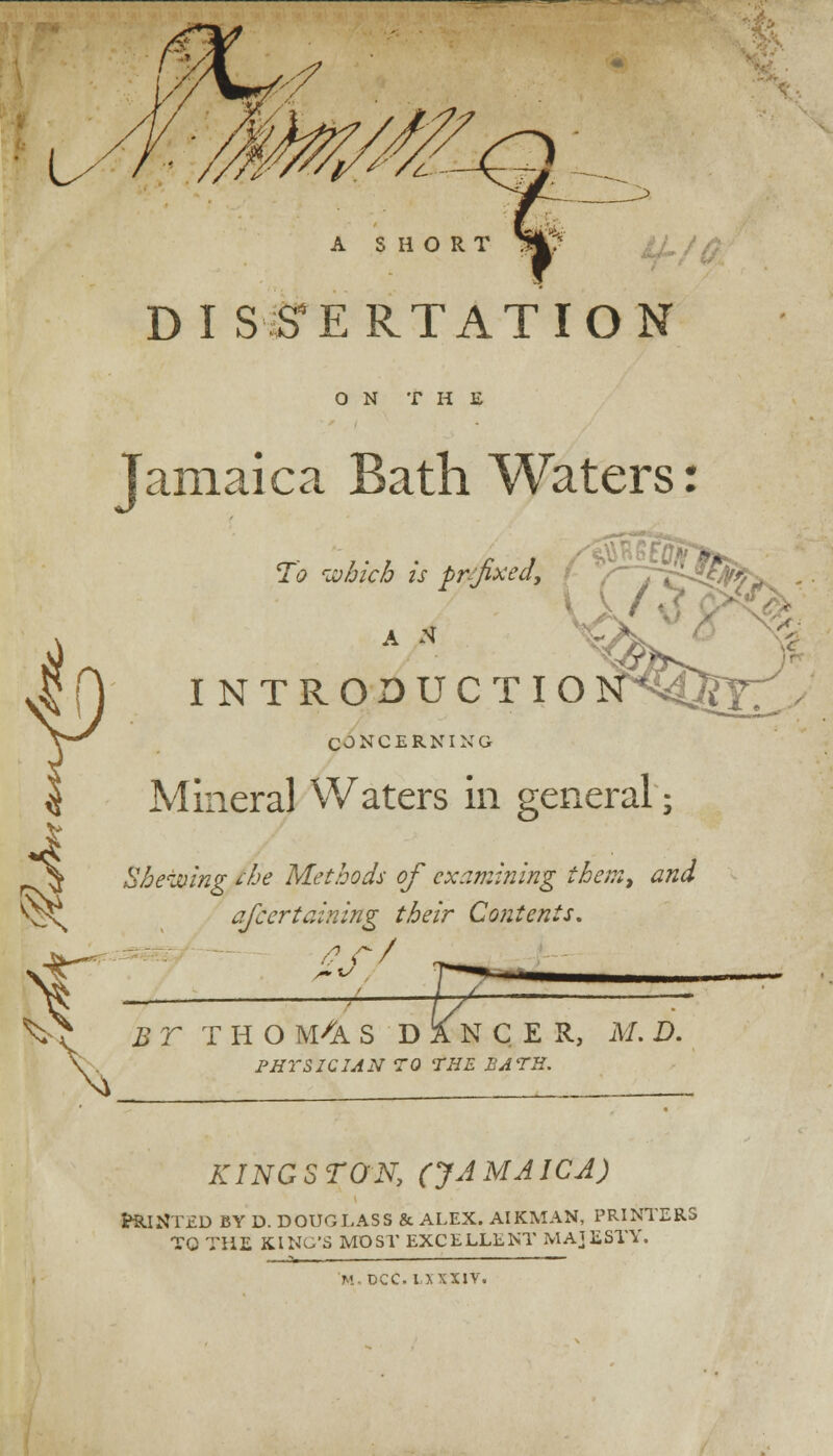 DI SS'ERTATION ON THE Jamaica Bath Waters: To which is prefixed, A N INTRODUCTIO Y s-k * NP/C CONCERNING Mineral Waters in general; Shewing the Methods of examining them, and afcertaining their Contents. /? r/ BT THO WK S DANCER, M. D. FBI'SICIAN TO THE BATH. KING S TON, (JA MAICA) Bunted by d. douglass & alex. airman, printers tc the king's most excellent majesty.