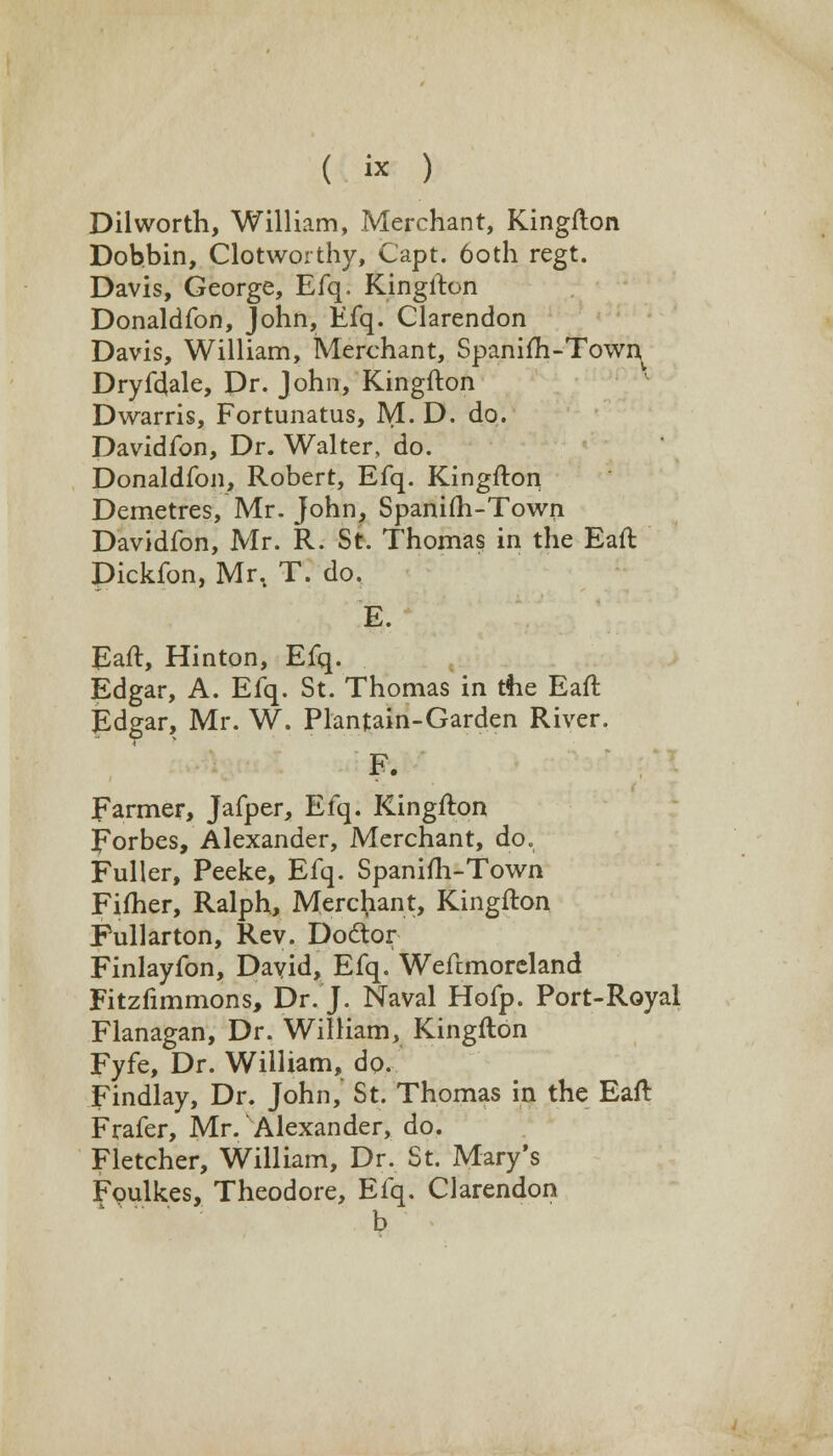 ( « ) Dilworth, William, Merchant, Kingfton Dobbin, Clotworthy, Capt. 6oth regt. Davis, George, Efq, Kingfton Donaldfon, John, Efq. Clarendon Davis, William, Merchant, Spanifh-Town Dryfdale, Dr. John, Kingfton Dwarris, Fortunatus, M. D. do. Davidfon, Dr. Walter, do. Donaldfon, Robert, Efq. Kingfton Demetres, Mr. John, Spanifh-Town Davidfon, Mr. R. St. Thomas in the Eaft Dickfon, Mr.. T. do. E. Eaft, Hinton, Efq. Edgar, A. Efq. St. Thomas in tfie Eaft Edgar, Mr. W. Plantain-Garden River. Farmer, Jafper, Efq. Kingfton Forbes, Alexander, Merchant, do. Fuller, Peeke, Efq. Spanifh-Town Fifher, Ralph, Merchant, Kingfton Pullarton, Rev. Doctor Finlayfon, David, Efq. Weftmoreland Fitzfimmons, Dr. J. Naval Hofp. Port-Royal Flanagan, Dr. William, Kingfton Fyfe, Dr. William, do. Findlay, Dr. John,' St. Thomas in the Eaft Frafer, Mr. Alexander, do. Fletcher, William, Dr. St. Mary's Foulkes, Theodore, Efq. Clarendon b