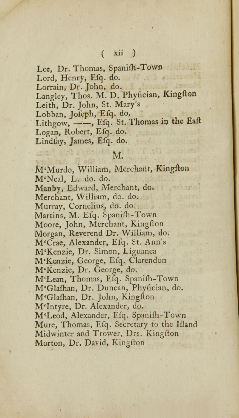Lee, Dr. Thomas, Spanifh-Town Lord, Henry, Efq. do. Lorrain, Dr. John, do. Langley, Thos. M. D. Phyfician, Kingfton Leith, Dr. John, St. Mary's Lobban, Jofeph, Efq. do. Lithgow, , Efq. St. Thomas in the Eaft Logan, Robert, Efq. do. Lindfay, James, Efq. do. M. M'Murdo, William, Merchant, Kingfton M'Neal, L. do. do. Manby, Edward, Merchant, do* Merchant, William, do. do. Murray, Cornelius, do. do Martins, M. Efq. Spanifh-Town Moore, John, Merchant, Kingfton Morgan, Reverend Dr. William, do. M'Crae, Alexander, Efq. St. Ann's M'Kenzie, Dr. Simon, Liguanea M'K&nzie, George, Efq. Clarendon M'Kenzie, Dr. George, do. M'Lean, Thomas, Efq. Spanifh-Town M'Glafhan, Dr. Duncan, Phyfician, do. M'Glafhan, Dr. John, Kingfton M'Intyre, Dr. Alexander, do. M'Leod, Alexander, Efq. Spanifh-Town Mure, Thomas, Efq. Secretary to the Ifland Midwinter and Trower, Drs. Kingfton Morton, Dr. David, Kingfton
