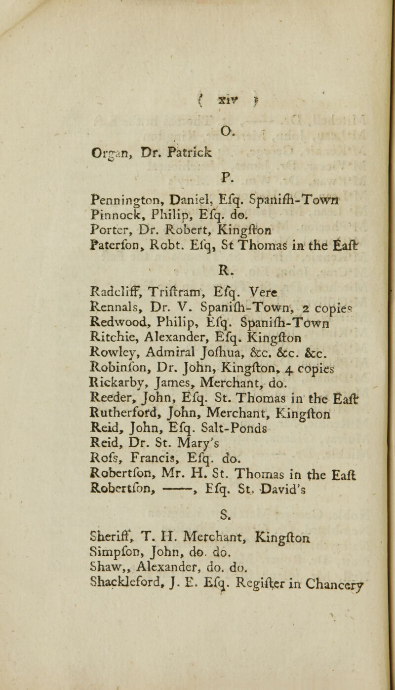 O. Organ, Dr. Patrick P. Pennington, Daniel, Efq. Spanifh-ToWfl Pinnock, Philip, Efq. do. Porter, Dr. Robert, Kingfton Faterfon, Robt. Efq, St Thomas in the Eaft R. RadclifF, Triflram, Efq. Vere Rennals, Dr. V. Spanifti-Town, 2 copies Redwood, Philip, Efq. Spanifh-Town Ritchie, Alexander, Efq. Kingfton Rowley, Admiral Jofhua, &c. &c. &c. Robinfon, Dr. John, Kingfton, 4 copies Rickarby, James, Merchant, do. Reeder, John, Efq. St. Thomas in the Eaft Rutherford, John, Merchant, Kingfton Reid, John, Efq. Salt-Ponds Reid, Dr. St. Mary's Rofs, Francis, Efq. do. Robertfon, Mr. H. St. Thomas in the Eaft Robertfon, , Efq. St, David's S. Sheriff, T. H. Merchant, Kingfton Simpfon, John, do. do. Shaw,, Alexander, do. do. Shackleford, J. E. Efy. Regifterin Chancery