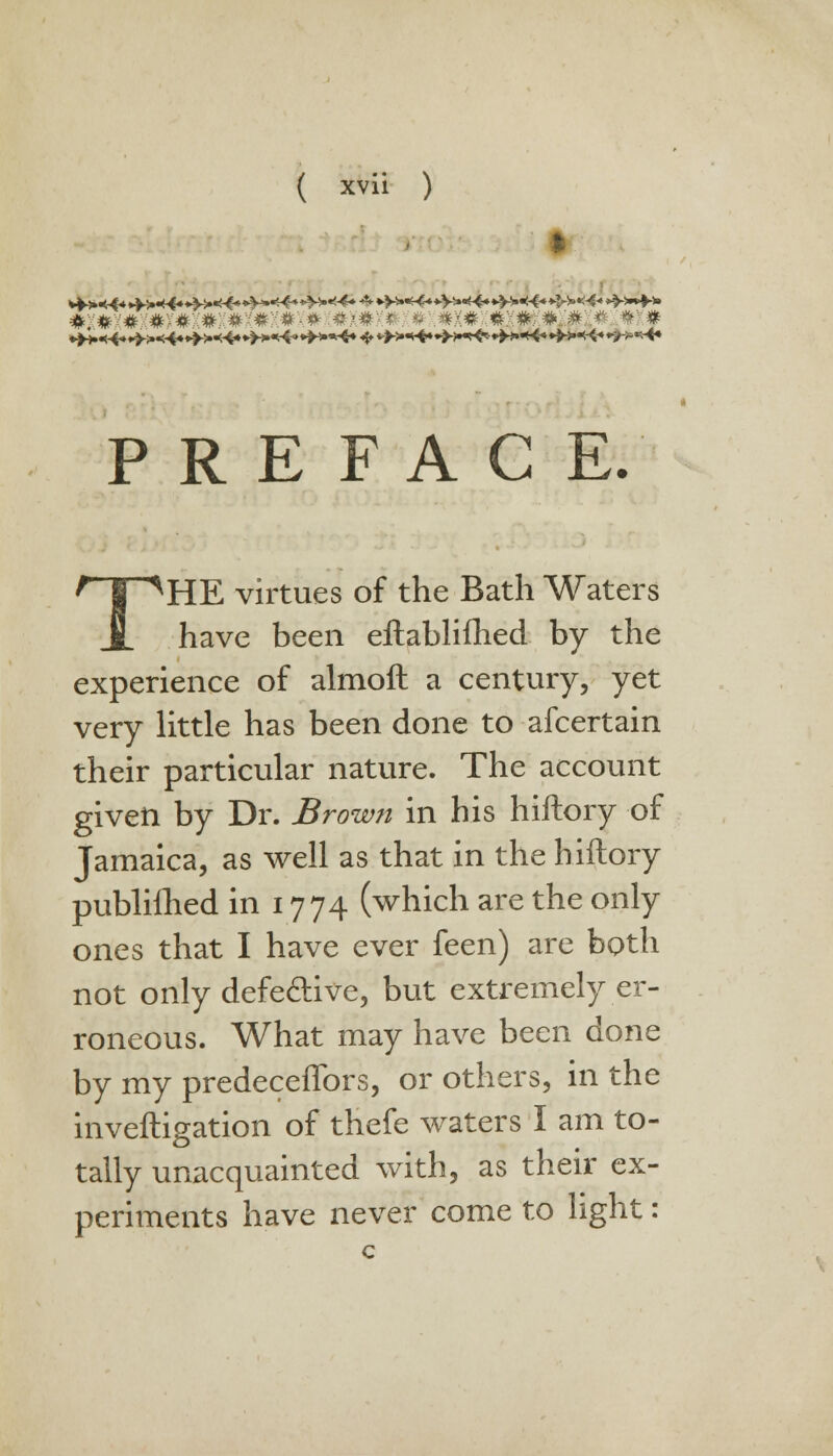 mm* :#x#x#x#x#x#x#x#x#x#; #x#x#x#xp(#i# ;* »x# PREFACE. 1 ^HE virtues of the Bath Waters have been eftablifhed by the experience of almoft a century, yet very little has been done to afcertain their particular nature. The account given by Dr. Brown in his hiftory of Jamaica, as well as that in the hiftory publilhed in 1774 (which are the only ones that I have ever feen) are both not only defective, but extremely er- roneous. What may have been done by my predeceffors, or others, in the inveftigation of thefe waters I am to- tally unacquainted with, as their ex- periments have never come to light: