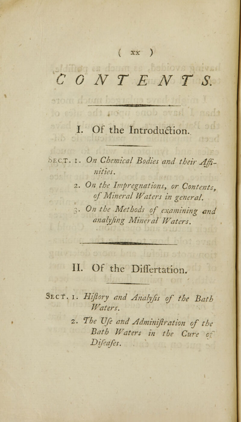 ( ™ ) CONTENTS. I. Of the Introduction. .->j;ct. i. On Chemical Bodies and their Affi- nities. 2. On the Impregnations, or Contents, of Mineral Waters in genera/. On the Methods of examining and analyfing Mineral Waters. II. Of the Differtation. Sect. i. Hi/lory and Analyfis of the Bath tVaters. 2. The Ufe and Jldminiftration of the Bath Waters in the Cure D if cafes.