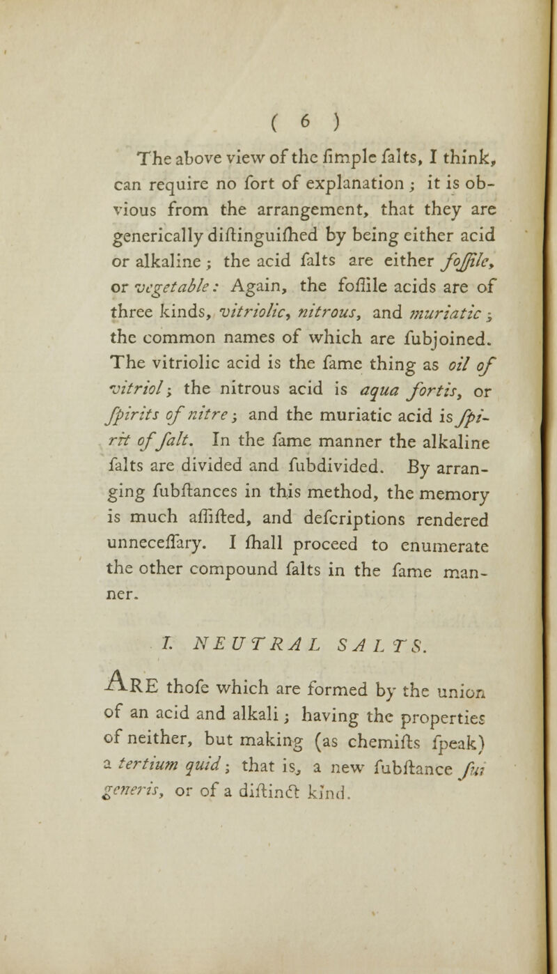 The above view of the fimple falts, I think, can require no fort of explanation ; it is ob- vious from the arrangement, that they are generically diftinguifhed by being either acid or alkaline ; the acid falts are either foJJilcy or vegetable: Again, the foflile acids are of three kinds, vitriolic^ nitrous, and ?7iuriatic -5 the common names of which are fubjoined. The vitriolic acid is the fame thing as oil of vitriol'; the nitrous acid is aqua fortis, or fpirits of nitre; and the muriatic acid is Jpi- rk of fait. In the fame manner the alkaline falts are divided and fubdivided. By arran- ging fubftances in this method, the memory is much amfted, and defcriptions rendered unneceffary. I mall proceed to enumerate the other compound falts in the fame man- ner. L NEUTRAL SAL TS. /VRE thofe which are formed by the union of an acid and alkali; having the properties of neither, but making (as chemifts fpeak) a tertium quid; that is^ a new fubftance fui generis, or of a diftinft kind.