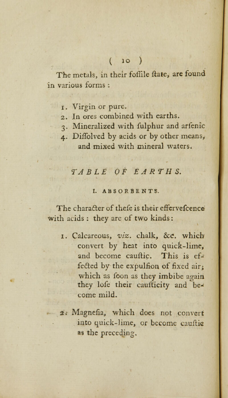 The metals, in their foflile ftate, arc found in various forms : 1. Virgin or pure. 2. In ores combined with earths. 3. Mineralized with fulphur and arfenic 4. Di/Tolved by acids or by other means, and mixed with mineral waters. TABLE OF &ARTHS. t. ABSORBENTS. The character of thefe is their effervefcence With acids : they are of two kinds: i. Calcareous, viz. chalk, &c\ which convert by heat into quick-lime, and become cauftic. This is ef- fected by the expulfion of fixed air; which as foon as they imbibe again they lofe their cauflicity and be- come mild. jfi Magnefia, which does not convert into quick-lime, or become cauflic as the preceding.