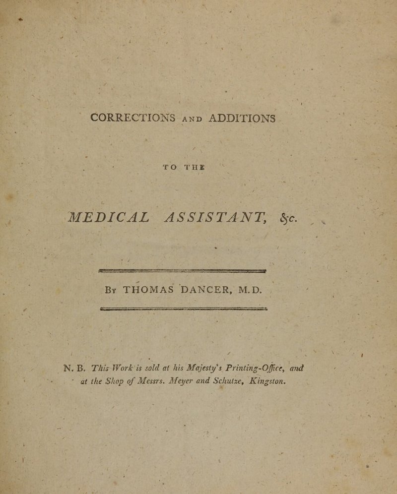 CORRECTIONS and ADDITIONS T O T H1 MEDICAL ASSISTANT, %c. By THOMAS DANCER, M.D. N. B. This Work is sold at his Majesty s Printing-Office, and ' at the Shop of Messrs. Meyer and Schutze, Kingston.