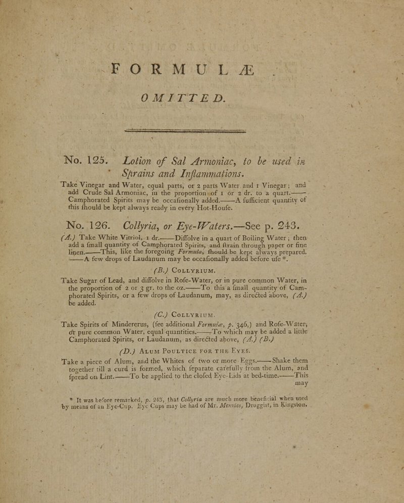 FORMULA OMITTED. No. 125. Lotion of Sal Armoniac, to be used m S/irains and Inflammations. Take Vinegar and Water, equal parts, or 2 parts Water and i Vinegar; and add Crude Sal Armoniac, in the proportion of I or 2 dr. to a quart. Camphorated Spirits may be occasionally added. A fufficient quantity of this fhould be kept always ready in every Hot-Houfe. No. 126. Collyria, or Eye-Waters.—See p. 243. (A.) Take White Vitriol, i dr.——Diflblve in a quart of Boiling Water ; then add a fmali quantity of Camphorated Spirits, and drain through paper or fine linen. This, like the foregoing Formula, fhould be kept always prepared. A few drops of Laudanum may be occafionally added before ufe *. (B.) Collyrium. Take Sugar of Lead, and diflblve in Rofe-Water, or in pure common Water, in the proportion of 2 or 3 gr. to the oz. To this a final! quantity of Cam- phorated Spirits, or a few drops of Laudanum, may, as directed above, (A,) be added. (C.) Collyrium. Take Spirits of Mindererus, (fee additional Formulae, p. 346,) and Rofe-Water, dr pure common Water, equal quantities. To which may be added a little Camphorated Spirits, or Laudanum, as dirc6ted above, (A.) (B>) (D.) Alum Poultice for the Eyes. Take a piece of Alum, and the Whites of two or more Eggs.-- Shake them together till a curd is formed, which feparate carefully from the Alum, and fpread on Lint. To be applied to the clofed Eye-Lids at bed-time. This may * It was before remarket], p. 243, that Collyria are much more beneficial vhen used by means of an Eye-Cup. Eye Cups may be had of Mt.'Afenxies, Druggist, in Kingston.
