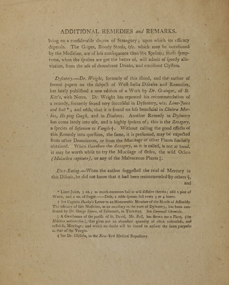 bring on a confiderable decree of Strangury ; upon which its efficacy depends. The Gripes, Bloody Stools, lie. which may be occafioned by the Medicine, are of kfs confequence thanlhe Spafnis; thefc fymp- tcms, when the fpifms are got the better of, will admit of fpeedy alle- viation, from the ufe of demulcent Drinks, and emollient Clyfters. Dyfentery.—Dr. Wright, formerly of this ifland, and the author of feveral papers on the fubjecl: of Weft-India Difeafes and Remedies, has lately publifhed a new edition of a Work by Dr. Grainger, of St, Kitt's, with Notes. Dr. Wright has repeated his recommendation of a remedy, formerly found very fuccefsful in Dyfentery, viz. Lime-juice and Salt * j and adds, that it is found no lefs beneficial in Cholera Mor- bus, Ho ping Cough, and in Diabetes. Another Remedy in Dyfentery has come lately into ufe, and is highly fpoken of; this is the Zezegery, a fpecies of Sefamum or Vanglo\. Without calling the good effects of this Remedy into queftion, the fame, it is prefumed, may be expected from other Demulcents, or from the Mucilage of other Plants fimilarly obtained. When therefore the Zezegery, as it is called, is not at hand, it may be worth while to try the Mucilage of Ochro, the wild Ochro (MaLuhra capitata), or any of the Malvaceous Plants J. Dirt-Eating.—When the author fuggefted the trial of Mercury in this Difeafe, he did not know that it had been recommended by others §, and * Lime-juice, 3 oz.; as much common Salt as will diflblve therein; add 3 pint of Water, and 2 oz. of Sugar. Dofe, 2 table-fpoons full every 3 or 4 hours. f See Captain Huxley's Letter to an Honourable Member of the Houfe of Aflembly. The efficacy of this Medicine, as an auxiliary in the cure of Dyfentery, has been con- firmed by Dr. George Spence, of Falmouth, in Trelawny. See Cornwall Chronicle. + A Gentleman of the parifli of St. David, Mr. Bull, has fhewn me a Plant, (the Hibifcus mahav'<fcus), that gives out an abundant quantity of clear, colourlefc, and taflekfs, Mucilage; and which no doubt will be found to anfwer the fame purpofes as that of the Vanglo. 5 See Dr. ChiJIjolm, in the New-York Medical Repofitory.
