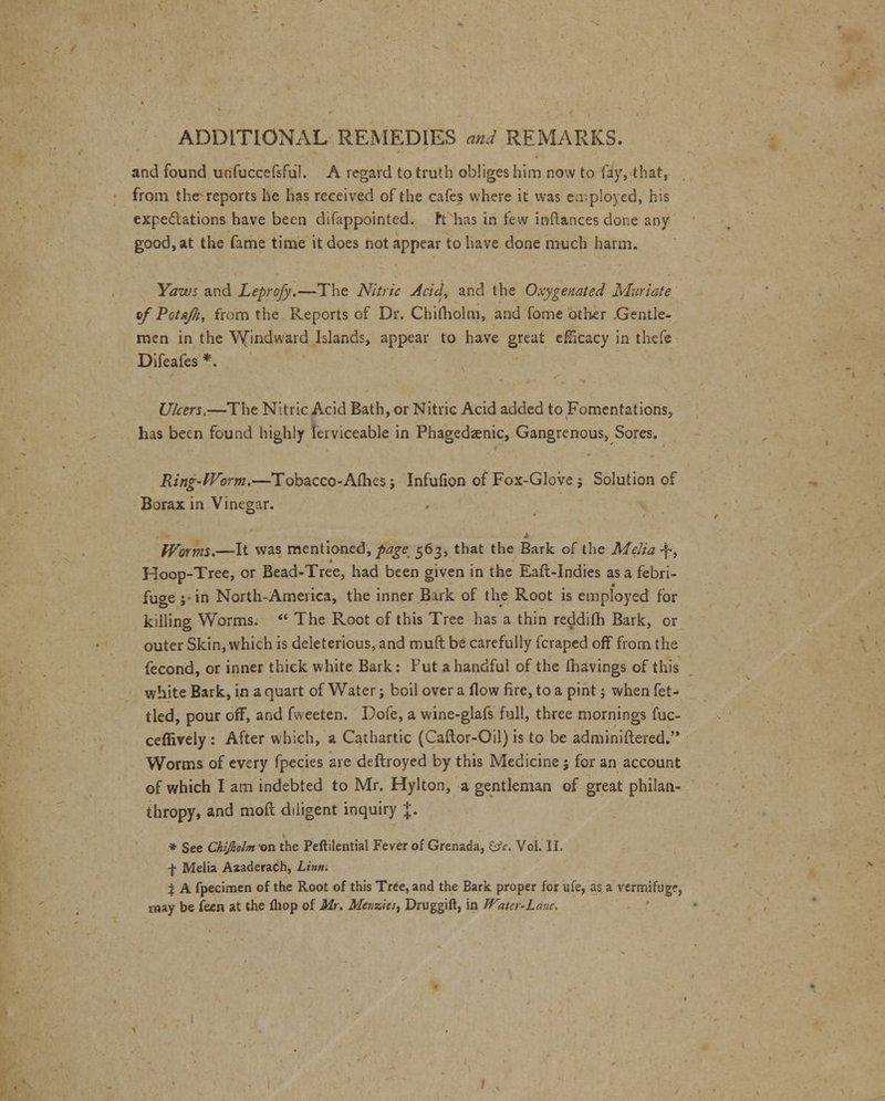 and found unfuccefsful. A regard to truth obliges him now to fay, that, from the reports he has received of the cafes where it was employed, his expectations have been difappointed. ft has in few inftances done any good, at the fame time it does not appear to have done much harm. Yaws and Leprofy.—The Nitric Acid., and the Oxygenated Muriate of Pctafti, from the Reports of Dr. Chimolm, and fome Other .Gentle- men in the Windward Islands, appear to have great eHkacy in thefc Difeafes *. Ulcers.—The Nitric Acid Bath, or Nitric Acid added to Fomentations, has been found highly ferviceable in Phagedenic, Gangrenous, Sores. Ring-Worm.—Tobacco-Ames; Infufion of Fox-Glove j Solution of Borax in Vinegar. cr Worms.—It was mentioned, page 563, that the Bark of the Melia -f, Hoop-Tree, or Bead-Tree, had been given in the Eafl-Indies as a febri- fuge ;• in North-America, the inner Bark of the Root is employed for killing Worms.  The Root of this Tree has a thin reddifh Bark, or outer Skin, which is deleterious, and muft be carefully fcraped off from the fecond, or inner thick white Bark: Put a handful of the (havings of this white Bark, in a quart of Water; boil over a flow fire, to a pint; when fet- tled, pour off, and fweeten. Dofe, a wine-glafs full, three mornings fuc- ceffively : After which, a Cathartic (Caftor-Oil) is to be adminiftered. Worms of every fpecies are deftroyed by this Medicine 5 for an account of which I am indebted to Mr. Hylton, a gentleman of great philan- thropy, and molt diligent inquiry J. * See Chijkolm-on the Peftilential Fever of Grenada, &c. Vol. II. f Melia Azaderadh, Linn. i A fpecimen of the Root of this Tree, and the Bark proper for ufe, as a vermifuge, may be faen at the (hop of Mr. Menzics, Druggift, in Watcr-Lane.