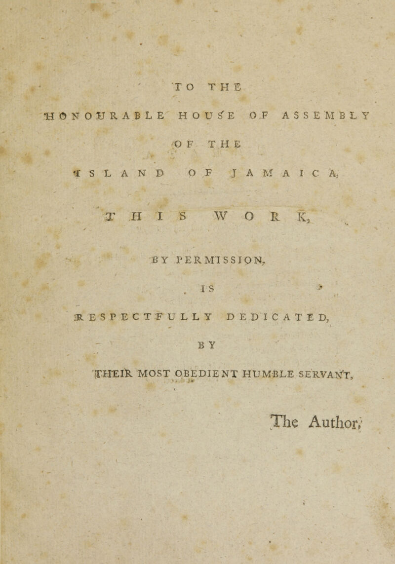 TO THE -HONOURABLE HOU^E OF ASSEMBLY O F THE ISLAND OF J A M A I C A, THIS W O R K, BY PERMISSION, I S ;R E S P E C T F U L L Y DEDICATED, B Y 'IT-HEI'R MOST OBEDIENT HUMBLE SERVANT, The Author/